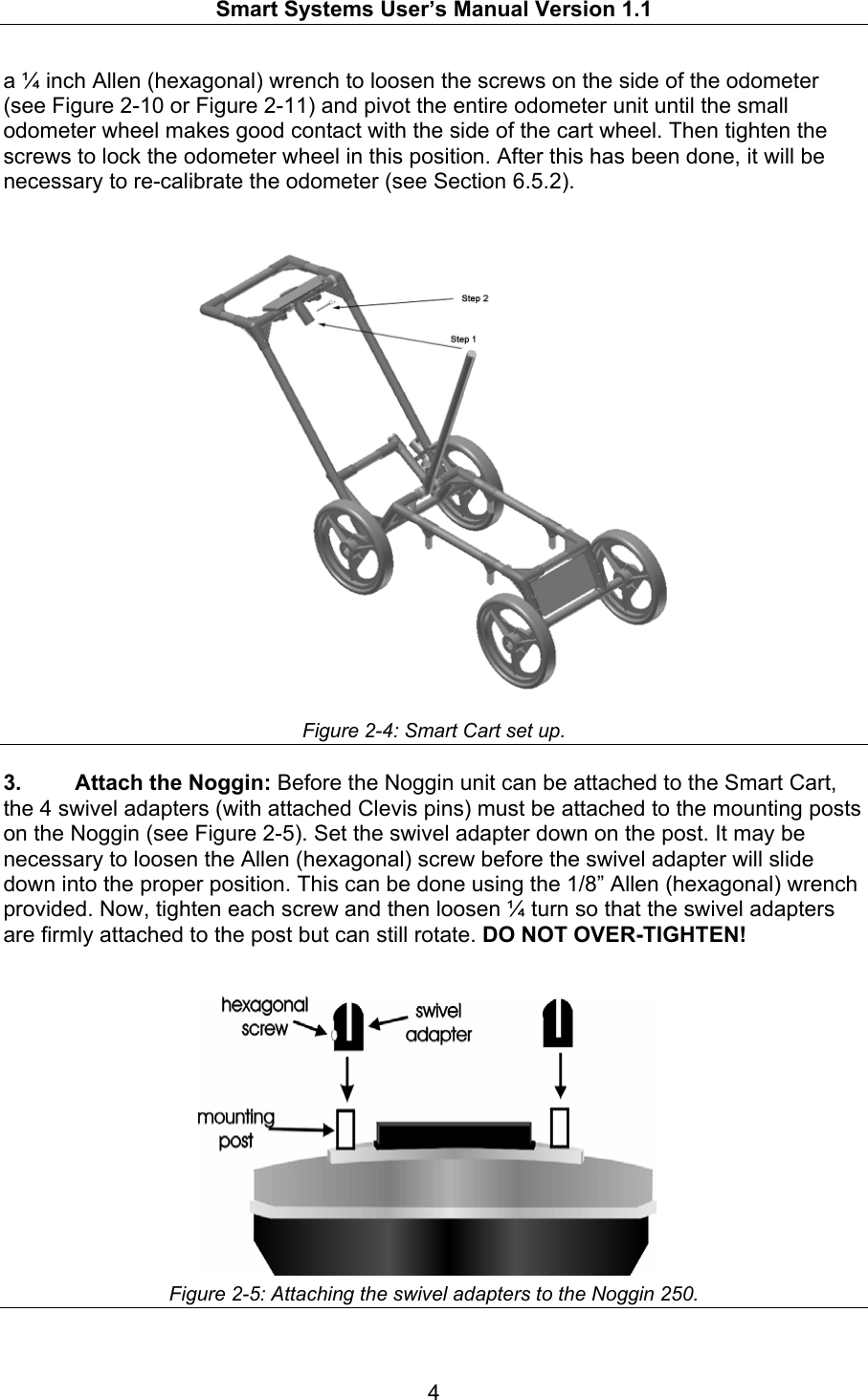   Smart Systems User’s Manual Version 1.1  4  a ¼ inch Allen (hexagonal) wrench to loosen the screws on the side of the odometer (see Figure 2-10 or Figure 2-11) and pivot the entire odometer unit until the small odometer wheel makes good contact with the side of the cart wheel. Then tighten the screws to lock the odometer wheel in this position. After this has been done, it will be necessary to re-calibrate the odometer (see Section 6.5.2).     Figure 2-4: Smart Cart set up.  3.  Attach the Noggin: Before the Noggin unit can be attached to the Smart Cart, the 4 swivel adapters (with attached Clevis pins) must be attached to the mounting posts on the Noggin (see Figure 2-5). Set the swivel adapter down on the post. It may be necessary to loosen the Allen (hexagonal) screw before the swivel adapter will slide down into the proper position. This can be done using the 1/8” Allen (hexagonal) wrench provided. Now, tighten each screw and then loosen ¼ turn so that the swivel adapters are firmly attached to the post but can still rotate. DO NOT OVER-TIGHTEN!   Figure 2-5: Attaching the swivel adapters to the Noggin 250.   