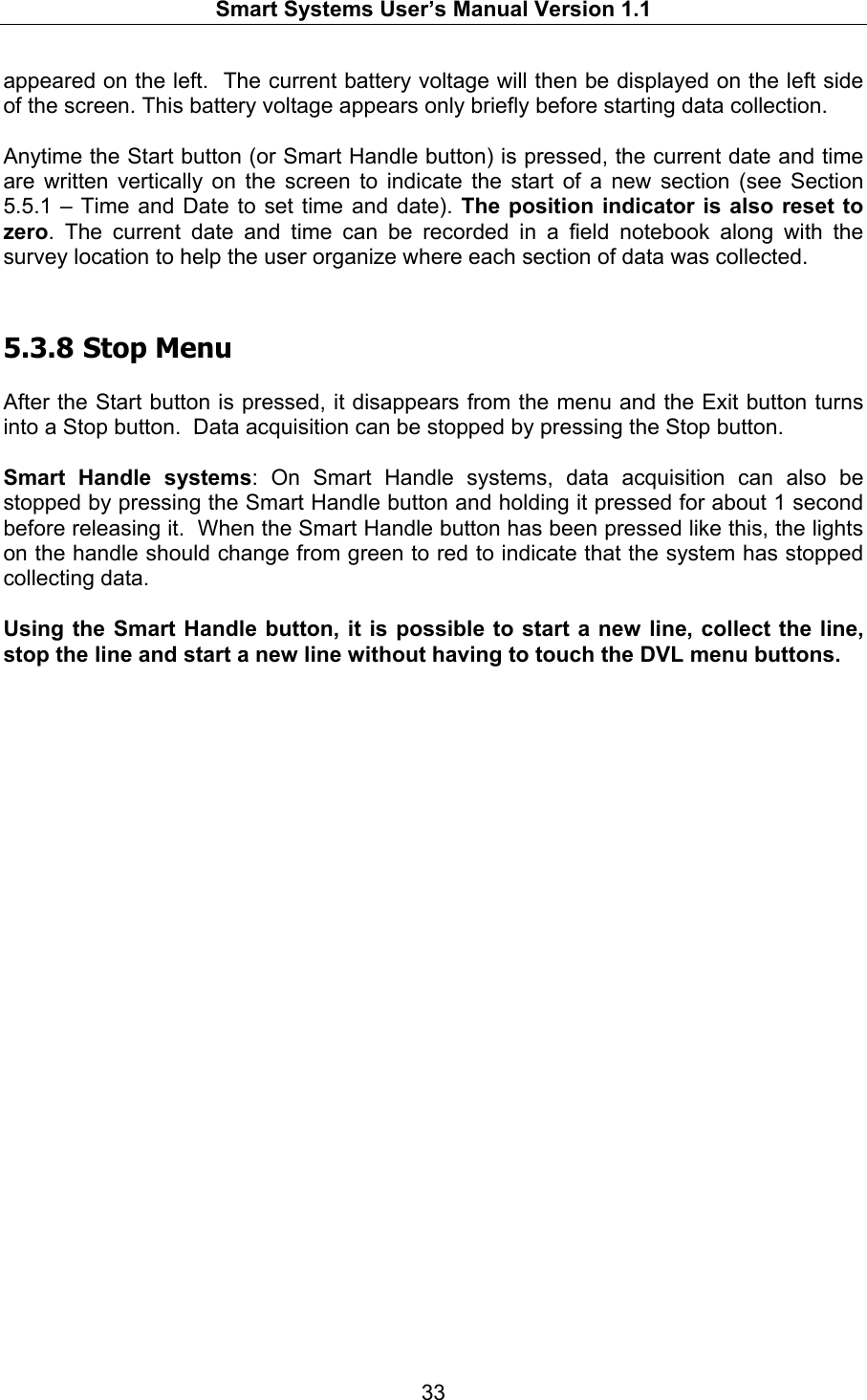   Smart Systems User’s Manual Version 1.1  33  appeared on the left.  The current battery voltage will then be displayed on the left side of the screen. This battery voltage appears only briefly before starting data collection.   Anytime the Start button (or Smart Handle button) is pressed, the current date and time are written vertically on the screen to indicate the start of a new section (see Section 5.5.1 – Time and Date to set time and date). The position indicator is also reset to zero. The current date and time can be recorded in a field notebook along with the survey location to help the user organize where each section of data was collected.  5.3.8  Stop Menu  After the Start button is pressed, it disappears from the menu and the Exit button turns into a Stop button.  Data acquisition can be stopped by pressing the Stop button.    Smart Handle systems: On Smart Handle systems, data acquisition can also be stopped by pressing the Smart Handle button and holding it pressed for about 1 second before releasing it.  When the Smart Handle button has been pressed like this, the lights on the handle should change from green to red to indicate that the system has stopped collecting data.  Using the Smart Handle button, it is possible to start a new line, collect the line, stop the line and start a new line without having to touch the DVL menu buttons.   