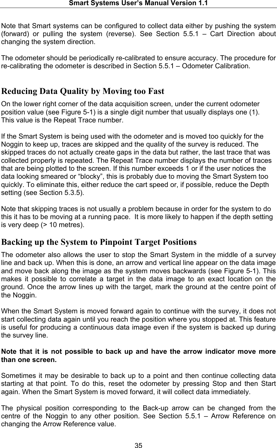   Smart Systems User’s Manual Version 1.1  35  Note that Smart systems can be configured to collect data either by pushing the system (forward) or pulling the system (reverse). See Section 5.5.1 – Cart Direction about changing the system direction.  The odometer should be periodically re-calibrated to ensure accuracy. The procedure for re-calibrating the odometer is described in Section 5.5.1 – Odometer Calibration.  Reducing Data Quality by Moving too Fast On the lower right corner of the data acquisition screen, under the current odometer position value (see Figure 5-1) is a single digit number that usually displays one (1).  This value is the Repeat Trace number.   If the Smart System is being used with the odometer and is moved too quickly for the Noggin to keep up, traces are skipped and the quality of the survey is reduced. The skipped traces do not actually create gaps in the data but rather, the last trace that was collected properly is repeated. The Repeat Trace number displays the number of traces that are being plotted to the screen. If this number exceeds 1 or if the user notices the data looking smeared or “blocky”, this is probably due to moving the Smart System too quickly. To eliminate this, either reduce the cart speed or, if possible, reduce the Depth setting (see Section 5.3.5).  Note that skipping traces is not usually a problem because in order for the system to do this it has to be moving at a running pace.  It is more likely to happen if the depth setting is very deep (&gt; 10 metres). Backing up the System to Pinpoint Target Positions The odometer also allows the user to stop the Smart System in the middle of a survey line and back up. When this is done, an arrow and vertical line appear on the data image and move back along the image as the system moves backwards (see Figure 5-1). This makes it possible to correlate a target in the data image to an exact location on the ground. Once the arrow lines up with the target, mark the ground at the centre point of the Noggin.  When the Smart System is moved forward again to continue with the survey, it does not start collecting data again until you reach the position where you stopped at. This feature is useful for producing a continuous data image even if the system is backed up during the survey line.   Note that it is not possible to back up and have the arrow indicator move more than one screen.  Sometimes it may be desirable to back up to a point and then continue collecting data starting at that point. To do this, reset the odometer by pressing Stop and then Start again. When the Smart System is moved forward, it will collect data immediately.  The physical position corresponding to the Back-up arrow can be changed from the centre of the Noggin to any other position. See Section 5.5.1 – Arrow Reference on changing the Arrow Reference value. 