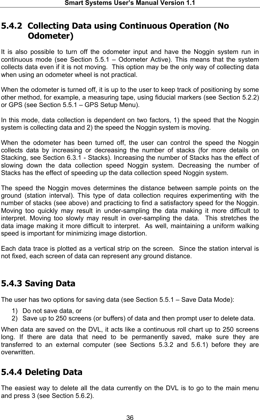   Smart Systems User’s Manual Version 1.1  36  5.4.2  Collecting Data using Continuous Operation (No Odometer)  It is also possible to turn off the odometer input and have the Noggin system run in continuous mode (see Section 5.5.1 – Odometer Active). This means that the system collects data even if it is not moving.  This option may be the only way of collecting data when using an odometer wheel is not practical.  When the odometer is turned off, it is up to the user to keep track of positioning by some other method, for example, a measuring tape, using fiducial markers (see Section 5.2.2) or GPS (see Section 5.5.1 – GPS Setup Menu).  In this mode, data collection is dependent on two factors, 1) the speed that the Noggin system is collecting data and 2) the speed the Noggin system is moving.  When the odometer has been turned off, the user can control the speed the Noggin collects data by increasing or decreasing the number of stacks (for more details on Stacking, see Section 6.3.1 - Stacks). Increasing the number of Stacks has the effect of slowing down the data collection speed Noggin system. Decreasing the number of Stacks has the effect of speeding up the data collection speed Noggin system.  The speed the Noggin moves determines the distance between sample points on the ground (station interval). This type of data collection requires experimenting with the number of stacks (see above) and practicing to find a satisfactory speed for the Noggin. Moving too quickly may result in under-sampling the data making it more difficult to interpret. Moving too slowly may result in over-sampling the data.  This stretches the data image making it more difficult to interpret.  As well, maintaining a uniform walking speed is important for minimizing image distortion.  Each data trace is plotted as a vertical strip on the screen.  Since the station interval is not fixed, each screen of data can represent any ground distance.   5.4.3  Saving Data  The user has two options for saving data (see Section 5.5.1 – Save Data Mode):  1)  Do not save data, or  2)  Save up to 250 screens (or buffers) of data and then prompt user to delete data. When data are saved on the DVL, it acts like a continuous roll chart up to 250 screens long. If there are data that need to be permanently saved, make sure they are transferred to an external computer (see Sections 5.3.2 and 5.6.1) before they are overwritten.  5.4.4  Deleting Data  The easiest way to delete all the data currently on the DVL is to go to the main menu and press 3 (see Section 5.6.2).  