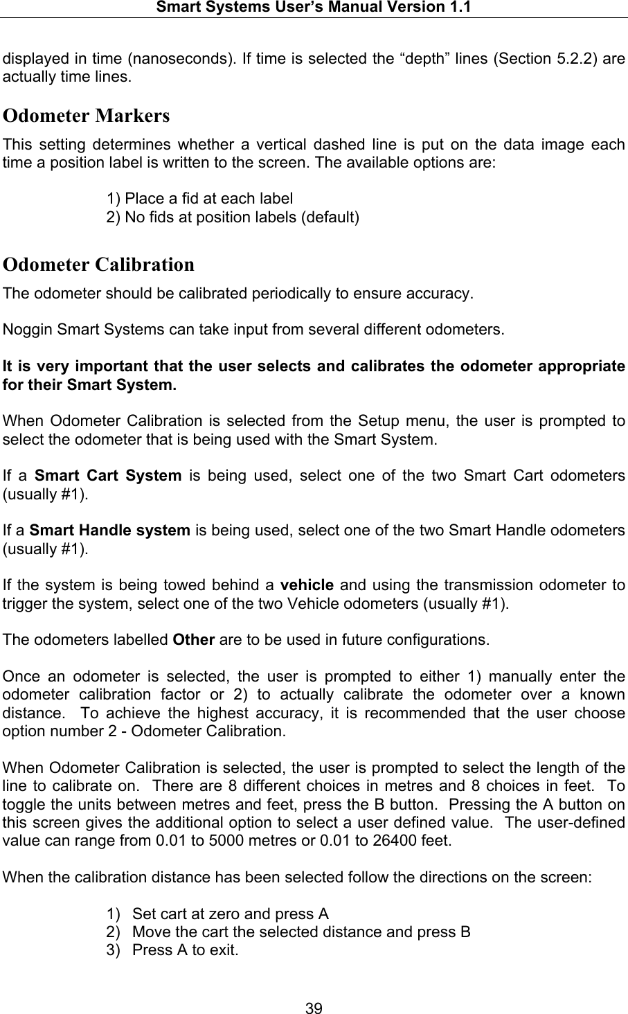   Smart Systems User’s Manual Version 1.1  39  displayed in time (nanoseconds). If time is selected the “depth” lines (Section 5.2.2) are actually time lines. Odometer Markers This setting determines whether a vertical dashed line is put on the data image each time a position label is written to the screen. The available options are:       1) Place a fid at each label     2) No fids at position labels (default) Odometer Calibration The odometer should be calibrated periodically to ensure accuracy.    Noggin Smart Systems can take input from several different odometers.    It is very important that the user selects and calibrates the odometer appropriate for their Smart System.    When Odometer Calibration is selected from the Setup menu, the user is prompted to select the odometer that is being used with the Smart System.    If a Smart Cart System is being used, select one of the two Smart Cart odometers (usually #1).    If a Smart Handle system is being used, select one of the two Smart Handle odometers (usually #1).    If the system is being towed behind a vehicle and using the transmission odometer to trigger the system, select one of the two Vehicle odometers (usually #1).    The odometers labelled Other are to be used in future configurations.  Once an odometer is selected, the user is prompted to either 1) manually enter the odometer calibration factor or 2) to actually calibrate the odometer over a known distance.  To achieve the highest accuracy, it is recommended that the user choose option number 2 - Odometer Calibration.    When Odometer Calibration is selected, the user is prompted to select the length of the line to calibrate on.  There are 8 different choices in metres and 8 choices in feet.  To toggle the units between metres and feet, press the B button.  Pressing the A button on this screen gives the additional option to select a user defined value.  The user-defined value can range from 0.01 to 5000 metres or 0.01 to 26400 feet.    When the calibration distance has been selected follow the directions on the screen:   1)  Set cart at zero and press A 2)  Move the cart the selected distance and press B 3)  Press A to exit.  