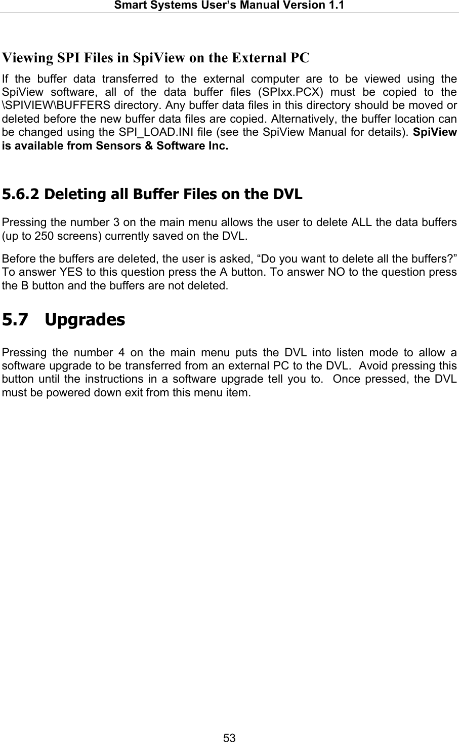   Smart Systems User’s Manual Version 1.1  53  Viewing SPI Files in SpiView on the External PC If the buffer data transferred to the external computer are to be viewed using the SpiView software, all of the data buffer files (SPIxx.PCX) must be copied to the \SPIVIEW\BUFFERS directory. Any buffer data files in this directory should be moved or deleted before the new buffer data files are copied. Alternatively, the buffer location can be changed using the SPI_LOAD.INI file (see the SpiView Manual for details). SpiView is available from Sensors &amp; Software Inc.  5.6.2  Deleting all Buffer Files on the DVL  Pressing the number 3 on the main menu allows the user to delete ALL the data buffers (up to 250 screens) currently saved on the DVL.   Before the buffers are deleted, the user is asked, “Do you want to delete all the buffers?” To answer YES to this question press the A button. To answer NO to the question press the B button and the buffers are not deleted.  5.7  Upgrades  Pressing the number 4 on the main menu puts the DVL into listen mode to allow a software upgrade to be transferred from an external PC to the DVL.  Avoid pressing this button until the instructions in a software upgrade tell you to.  Once pressed, the DVL must be powered down exit from this menu item.   