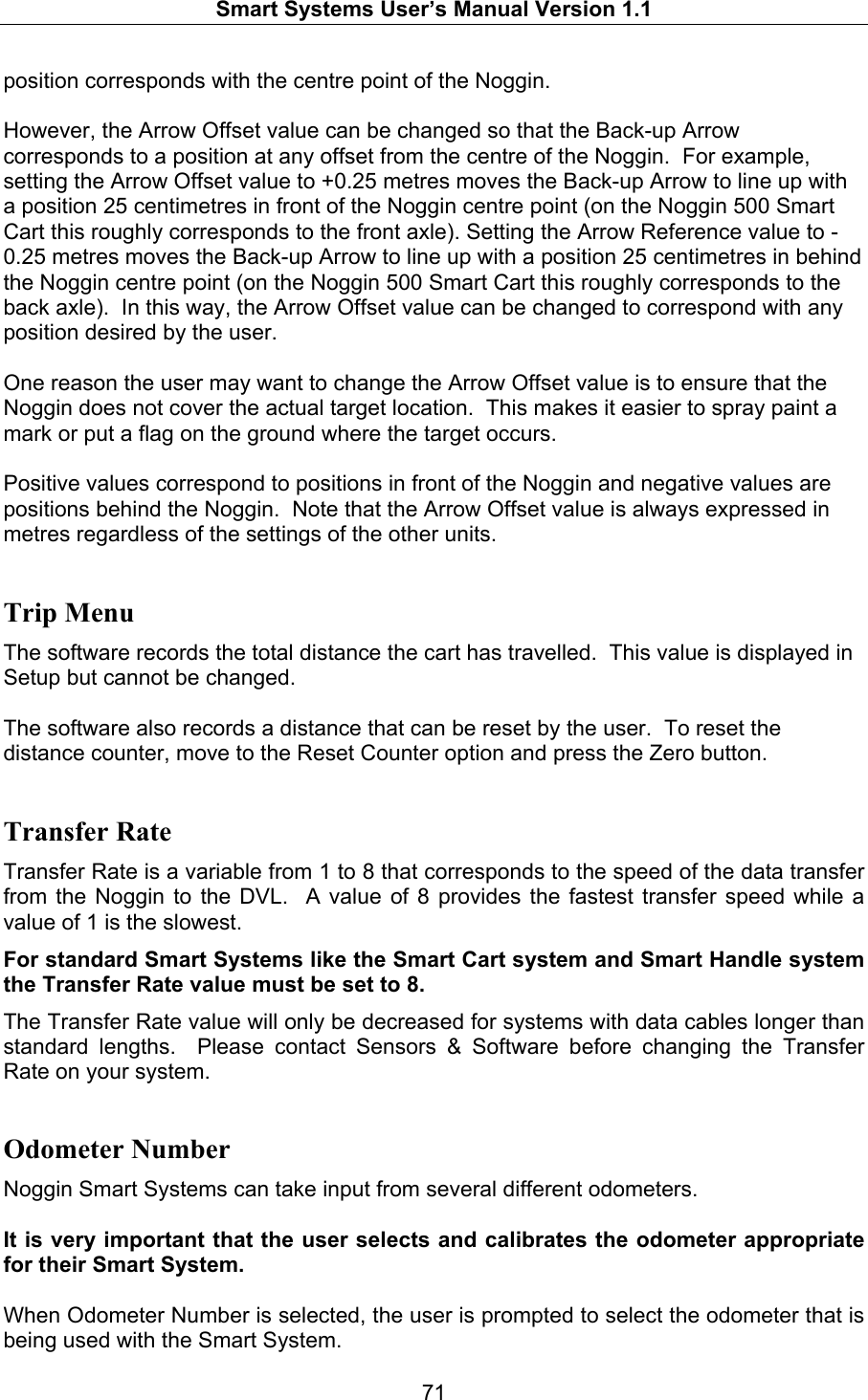   Smart Systems User’s Manual Version 1.1  71  position corresponds with the centre point of the Noggin.    However, the Arrow Offset value can be changed so that the Back-up Arrow corresponds to a position at any offset from the centre of the Noggin.  For example, setting the Arrow Offset value to +0.25 metres moves the Back-up Arrow to line up with a position 25 centimetres in front of the Noggin centre point (on the Noggin 500 Smart Cart this roughly corresponds to the front axle). Setting the Arrow Reference value to -0.25 metres moves the Back-up Arrow to line up with a position 25 centimetres in behind the Noggin centre point (on the Noggin 500 Smart Cart this roughly corresponds to the back axle).  In this way, the Arrow Offset value can be changed to correspond with any position desired by the user.    One reason the user may want to change the Arrow Offset value is to ensure that the Noggin does not cover the actual target location.  This makes it easier to spray paint a mark or put a flag on the ground where the target occurs.  Positive values correspond to positions in front of the Noggin and negative values are positions behind the Noggin.  Note that the Arrow Offset value is always expressed in metres regardless of the settings of the other units.   Trip Menu The software records the total distance the cart has travelled.  This value is displayed in Setup but cannot be changed.    The software also records a distance that can be reset by the user.  To reset the distance counter, move to the Reset Counter option and press the Zero button.  Transfer Rate Transfer Rate is a variable from 1 to 8 that corresponds to the speed of the data transfer from the Noggin to the DVL.  A value of 8 provides the fastest transfer speed while a value of 1 is the slowest. For standard Smart Systems like the Smart Cart system and Smart Handle system the Transfer Rate value must be set to 8. The Transfer Rate value will only be decreased for systems with data cables longer than standard lengths.  Please contact Sensors &amp; Software before changing the Transfer Rate on your system. Odometer Number Noggin Smart Systems can take input from several different odometers.    It is very important that the user selects and calibrates the odometer appropriate for their Smart System.    When Odometer Number is selected, the user is prompted to select the odometer that is being used with the Smart System.   