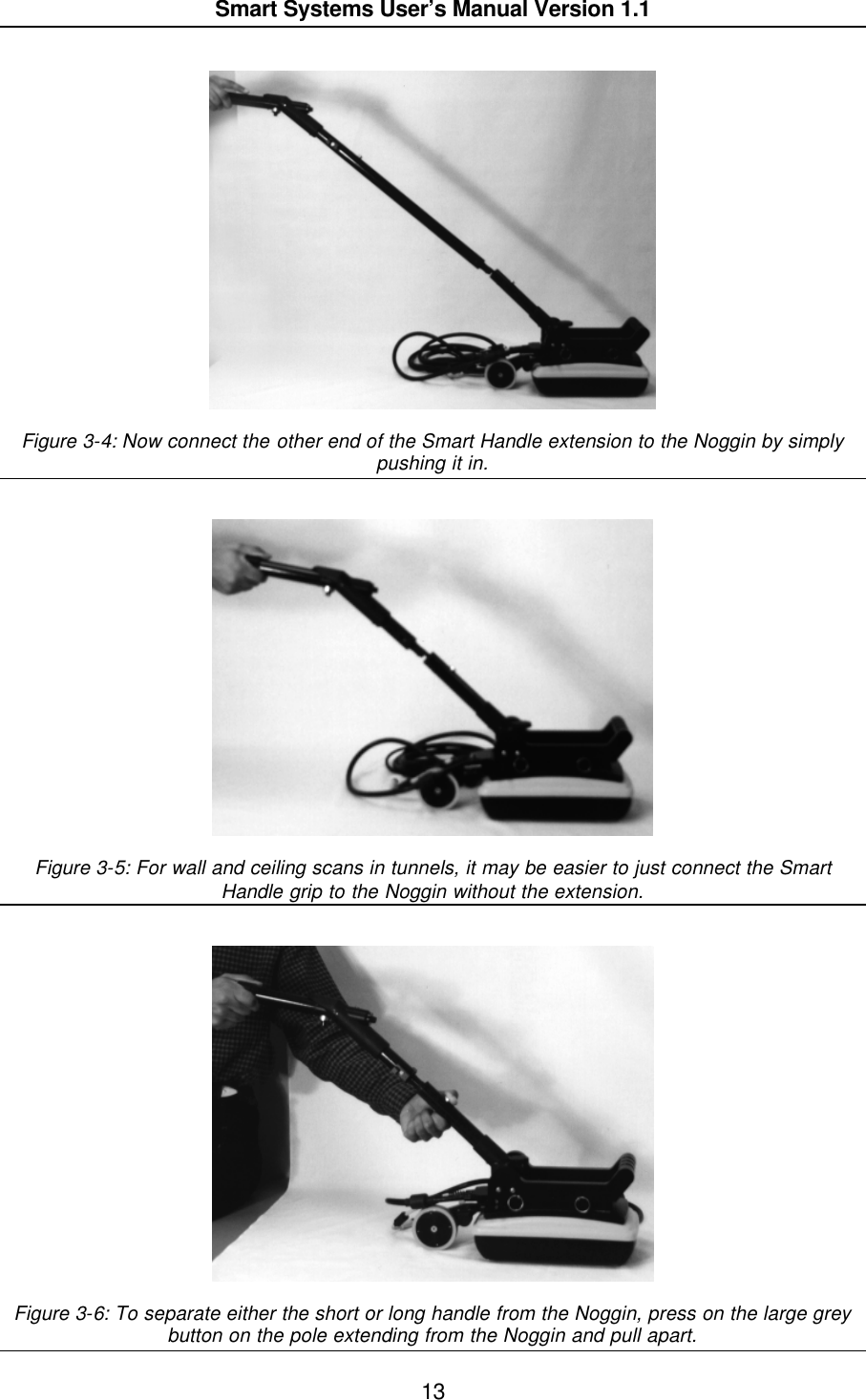  Smart Systems User’s Manual Version 1.1  13    Figure 3-4: Now connect the other end of the Smart Handle extension to the Noggin by simply pushing it in.      Figure 3-5: For wall and ceiling scans in tunnels, it may be easier to just connect the Smart Handle grip to the Noggin without the extension.      Figure 3-6: To separate either the short or long handle from the Noggin, press on the large grey button on the pole extending from the Noggin and pull apart.  