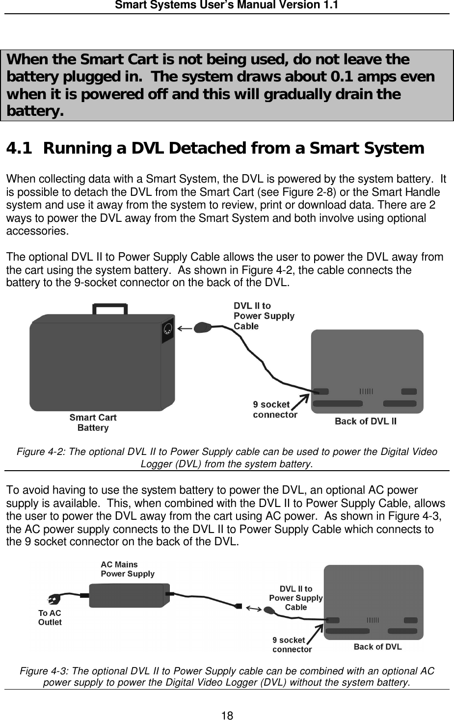  Smart Systems User’s Manual Version 1.1  18   When the Smart Cart is not being used, do not leave the battery plugged in.  The system draws about 0.1 amps even when it is powered off and this will gradually drain the battery.  4.1 Running a DVL Detached from a Smart System  When collecting data with a Smart System, the DVL is powered by the system battery.  It is possible to detach the DVL from the Smart Cart (see Figure 2-8) or the Smart Handle system and use it away from the system to review, print or download data. There are 2 ways to power the DVL away from the Smart System and both involve using optional accessories.    The optional DVL II to Power Supply Cable allows the user to power the DVL away from the cart using the system battery.  As shown in Figure 4-2, the cable connects the battery to the 9-socket connector on the back of the DVL.     Figure 4-2: The optional DVL II to Power Supply cable can be used to power the Digital Video Logger (DVL) from the system battery.  To avoid having to use the system battery to power the DVL, an optional AC power supply is available.  This, when combined with the DVL II to Power Supply Cable, allows the user to power the DVL away from the cart using AC power.  As shown in Figure 4-3, the AC power supply connects to the DVL II to Power Supply Cable which connects to the 9 socket connector on the back of the DVL.     Figure 4-3: The optional DVL II to Power Supply cable can be combined with an optional AC power supply to power the Digital Video Logger (DVL) without the system battery. 