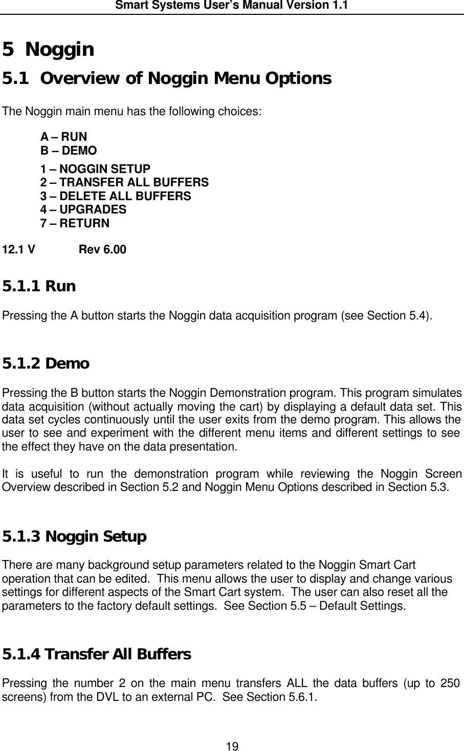  Smart Systems User’s Manual Version 1.1  19  5 Noggin 5.1 Overview of Noggin Menu Options  The Noggin main menu has the following choices:   A – RUN  B – DEMO   1 – NOGGIN SETUP  2 – TRANSFER ALL BUFFERS  3 – DELETE ALL BUFFERS  4 – UPGRADES  7 – RETURN  12.1 V   Rev 6.00 5.1.1  Run  Pressing the A button starts the Noggin data acquisition program (see Section 5.4).  5.1.2  Demo  Pressing the B button starts the Noggin Demonstration program. This program simulates data acquisition (without actually moving the cart) by displaying a default data set. This data set cycles continuously until the user exits from the demo program. This allows the user to see and experiment with the different menu items and different settings to see the effect they have on the data presentation.  It is useful to run the demonstration program while reviewing the Noggin Screen Overview described in Section 5.2 and Noggin Menu Options described in Section 5.3.  5.1.3  Noggin Setup  There are many background setup parameters related to the Noggin Smart Cart operation that can be edited.  This menu allows the user to display and change various settings for different aspects of the Smart Cart system.  The user can also reset all the parameters to the factory default settings.  See Section 5.5 – Default Settings.  5.1.4  Transfer All Buffers  Pressing the number 2 on the main menu transfers ALL the data buffers (up to 250 screens) from the DVL to an external PC.  See Section 5.6.1.  