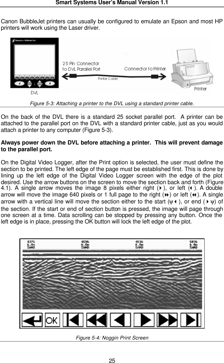  Smart Systems User’s Manual Version 1.1  25  Canon BubbleJet printers can usually be configured to emulate an Epson and most HP printers will work using the Laser driver.      Figure 5-3: Attaching a printer to the DVL using a standard printer cable.  On the back of the DVL there is a standard 25 socket parallel port.  A printer can be attached to the parallel port on the DVL with a standard printer cable, just as you would attach a printer to any computer (Figure 5-3).  Always power down the DVL before attaching a printer.  This will prevent damage to the parallel port.  On the Digital Video Logger, after the Print option is selected, the user must define the section to be printed. The left edge of the page must be established first. This is done by lining up the left edge of the Digital Video Logger screen with the edge of the plot desired. Use the arrow buttons on the screen to move the section back and forth (Figure 4.1). A single arrow moves the image 8 pixels either right (4), or left (3). A double arrow will move the image 640 pixels or 1 full page to the right (8) or left (7). A single arrow with a vertical line will move the section either to the start (ψ3), or end (4ψ) of the section. If the start or end of section button is pressed, the image will page through one screen at a time. Data scrolling can be stopped by pressing any button. Once the left edge is in place, pressing the OK button will lock the left edge of the plot.     Figure 5-4: Noggin Print Screen  