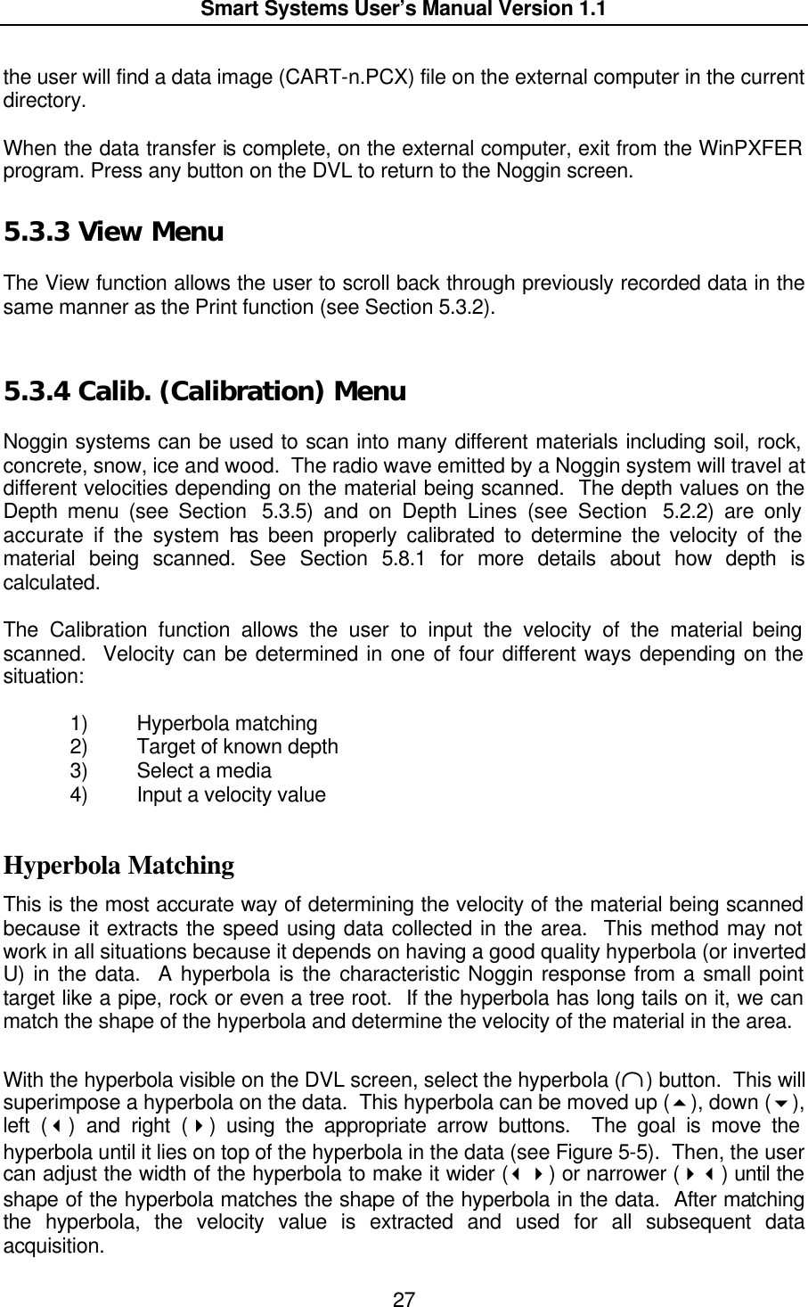  Smart Systems User’s Manual Version 1.1  27  the user will find a data image (CART-n.PCX) file on the external computer in the current directory.  When the data transfer is complete, on the external computer, exit from the WinPXFER program. Press any button on the DVL to return to the Noggin screen. 5.3.3  View Menu  The View function allows the user to scroll back through previously recorded data in the same manner as the Print function (see Section 5.3.2).   5.3.4  Calib. (Calibration) Menu  Noggin systems can be used to scan into many different materials including soil, rock, concrete, snow, ice and wood.  The radio wave emitted by a Noggin system will travel at different velocities depending on the material being scanned.  The depth values on the Depth menu (see Section  5.3.5) and on Depth Lines (see Section  5.2.2) are only accurate if the system has been properly calibrated to determine the velocity of the material being scanned. See Section 5.8.1 for more details about how depth is calculated.  The Calibration function allows the user to input the velocity of the material being scanned.  Velocity can be determined in one of four different ways depending on the situation:  1) Hyperbola matching 2) Target of known depth 3) Select a media 4) Input a velocity value  Hyperbola Matching This is the most accurate way of determining the velocity of the material being scanned because it extracts the speed using data collected in the area.  This method may not work in all situations because it depends on having a good quality hyperbola (or inverted U) in the data.  A hyperbola is the characteristic Noggin response from a small point target like a pipe, rock or even a tree root.  If the hyperbola has long tails on it, we can match the shape of the hyperbola and determine the velocity of the material in the area.  With the hyperbola visible on the DVL screen, select the hyperbola (∩) button.  This will superimpose a hyperbola on the data.  This hyperbola can be moved up (5), down (6), left (3) and right (4) using the appropriate arrow buttons.  The goal is move the hyperbola until it lies on top of the hyperbola in the data (see Figure 5-5).  Then, the user can adjust the width of the hyperbola to make it wider (34) or narrower (43) until the shape of the hyperbola matches the shape of the hyperbola in the data.  After matching the hyperbola, the velocity value is extracted and used for all subsequent data acquisition. 