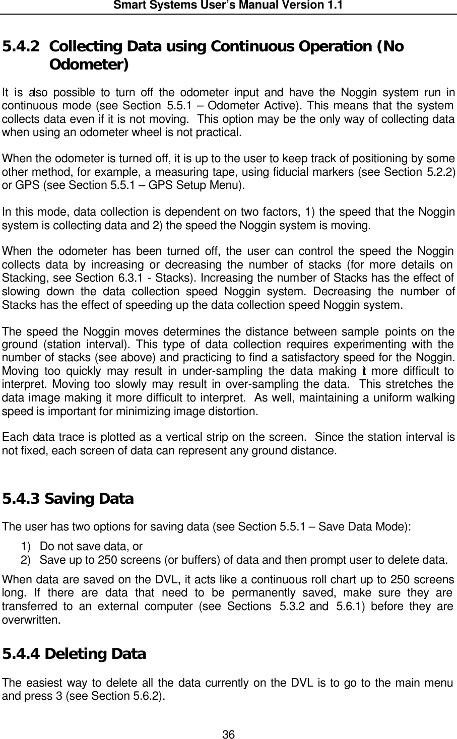  Smart Systems User’s Manual Version 1.1  36  5.4.2  Collecting Data using Continuous Operation (No Odometer)  It is also possible to turn off the odometer input and have the Noggin system run in continuous mode (see Section 5.5.1 – Odometer Active). This means that the system collects data even if it is not moving.  This option may be the only way of collecting data when using an odometer wheel is not practical.  When the odometer is turned off, it is up to the user to keep track of positioning by some other method, for example, a measuring tape, using fiducial markers (see Section 5.2.2) or GPS (see Section 5.5.1 – GPS Setup Menu).  In this mode, data collection is dependent on two factors, 1) the speed that the Noggin system is collecting data and 2) the speed the Noggin system is moving.  When the odometer has been turned off, the user can control the speed the Noggin collects data by increasing or decreasing the number of stacks (for more details on Stacking, see Section 6.3.1 - Stacks). Increasing the number of Stacks has the effect of slowing down the data collection speed Noggin system. Decreasing the number of Stacks has the effect of speeding up the data collection speed Noggin system.  The speed the Noggin moves determines the distance between sample points on the ground (station interval). This type of data collection requires experimenting with the number of stacks (see above) and practicing to find a satisfactory speed for the Noggin. Moving too quickly may result in under-sampling the data making it more difficult to interpret. Moving too slowly may result in over-sampling the data.  This stretches the data image making it more difficult to interpret.  As well, maintaining a uniform walking speed is important for minimizing image distortion.  Each data trace is plotted as a vertical strip on the screen.  Since the station interval is not fixed, each screen of data can represent any ground distance.   5.4.3  Saving Data  The user has two options for saving data (see Section 5.5.1 – Save Data Mode):  1) Do not save data, or  2) Save up to 250 screens (or buffers) of data and then prompt user to delete data. When data are saved on the DVL, it acts like a continuous roll chart up to 250 screens long. If there are data that need to be permanently saved, make sure they are transferred to an external computer (see Sections  5.3.2 and  5.6.1) before they are overwritten.  5.4.4  Deleting Data  The easiest way to delete all the data currently on the DVL is to go to the main menu and press 3 (see Section 5.6.2).  