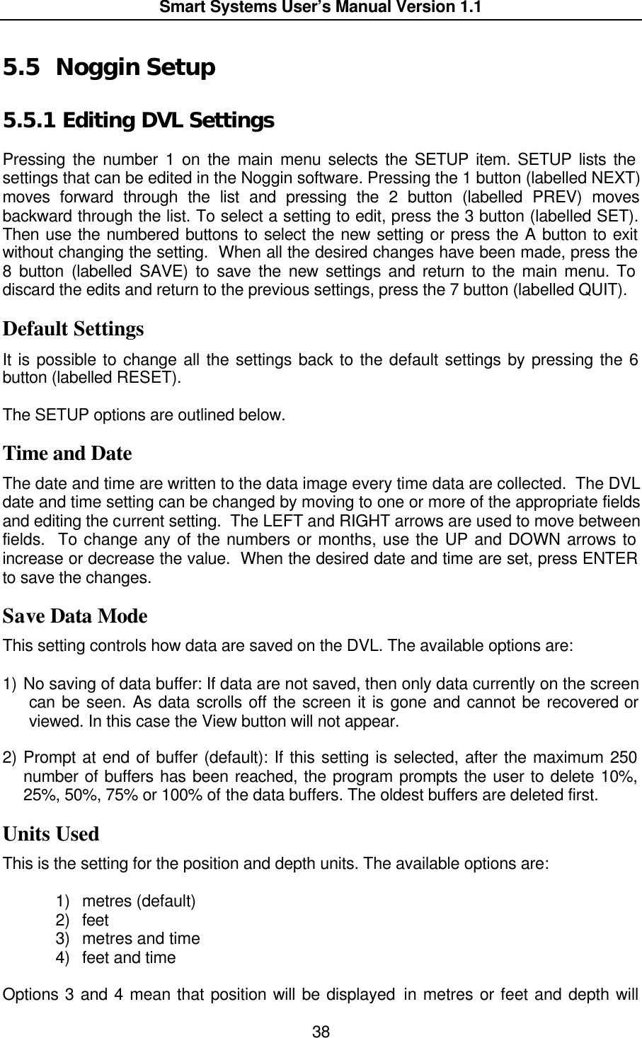  Smart Systems User’s Manual Version 1.1  38  5.5 Noggin Setup 5.5.1  Editing DVL Settings  Pressing the number 1 on the main menu selects the SETUP item. SETUP lists the settings that can be edited in the Noggin software. Pressing the 1 button (labelled NEXT) moves forward through the list and pressing the 2 button (labelled PREV) moves backward through the list. To select a setting to edit, press the 3 button (labelled SET). Then use the numbered buttons to select the new setting or press the A button to exit without changing the setting.  When all the desired changes have been made, press the 8 button (labelled SAVE) to save the new settings and return to the main menu. To discard the edits and return to the previous settings, press the 7 button (labelled QUIT).  Default Settings It is possible to change all the settings back to the default settings by pressing the 6 button (labelled RESET).  The SETUP options are outlined below. Time and Date The date and time are written to the data image every time data are collected.  The DVL date and time setting can be changed by moving to one or more of the appropriate fields and editing the current setting.  The LEFT and RIGHT arrows are used to move between fields.  To change any of the numbers or months, use the UP and DOWN arrows to increase or decrease the value.  When the desired date and time are set, press ENTER to save the changes.  Save Data Mode This setting controls how data are saved on the DVL. The available options are:  1) No saving of data buffer: If data are not saved, then only data currently on the screen can be seen. As data scrolls off the screen it is gone and cannot be recovered or viewed. In this case the View button will not appear.  2) Prompt at end of buffer (default): If this setting is selected, after the maximum 250 number of buffers has been reached, the program prompts the user to delete 10%, 25%, 50%, 75% or 100% of the data buffers. The oldest buffers are deleted first. Units Used This is the setting for the position and depth units. The available options are:   1) metres (default) 2) feet 3) metres and time 4) feet and time Options 3 and 4 mean that position will be displayed in metres or feet and depth will 