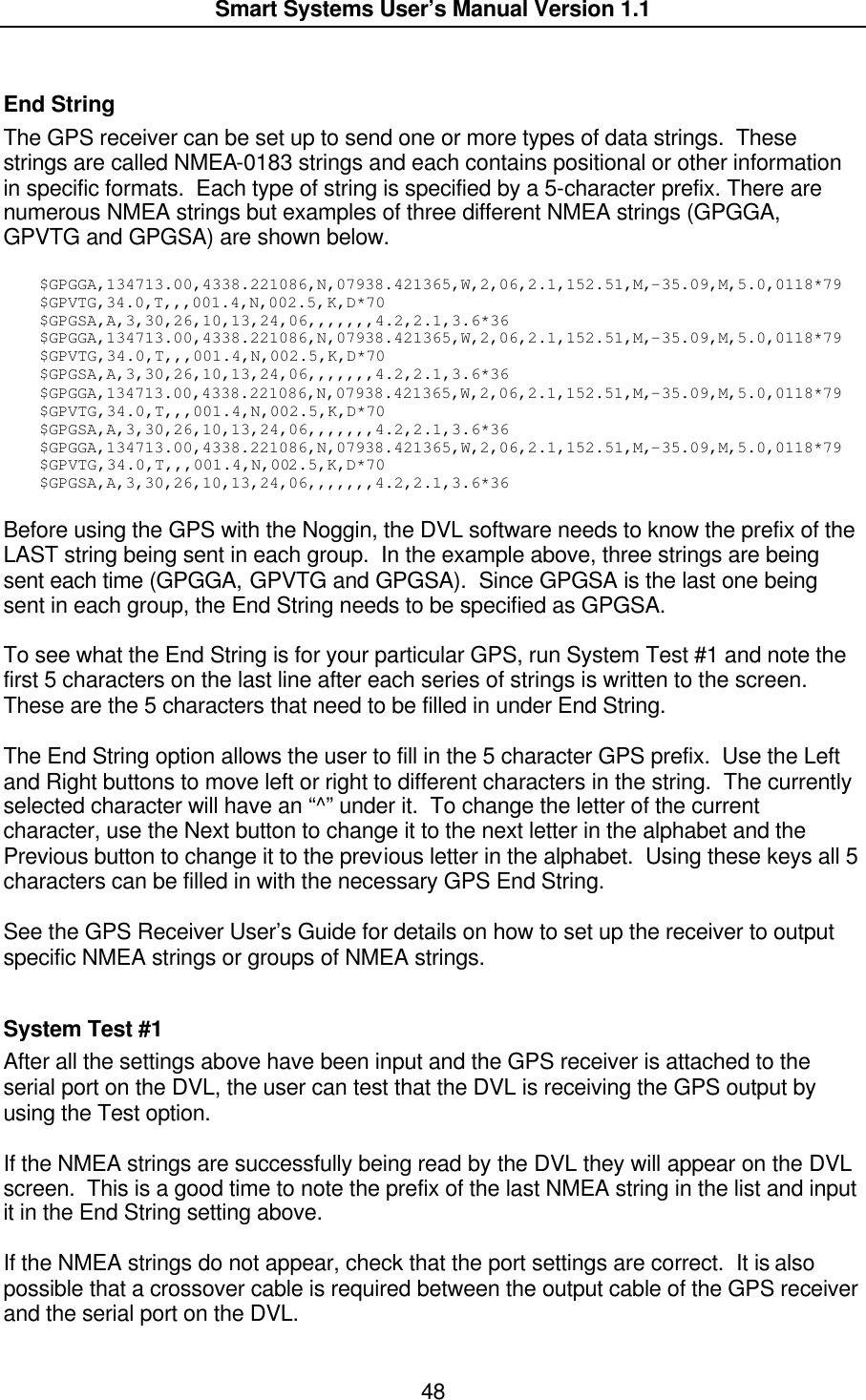  Smart Systems User’s Manual Version 1.1  48  End String The GPS receiver can be set up to send one or more types of data strings.  These strings are called NMEA-0183 strings and each contains positional or other information in specific formats.  Each type of string is specified by a 5-character prefix. There are numerous NMEA strings but examples of three different NMEA strings (GPGGA, GPVTG and GPGSA) are shown below.    $GPGGA,134713.00,4338.221086,N,07938.421365,W,2,06,2.1,152.51,M,-35.09,M,5.0,0118*79 $GPVTG,34.0,T,,,001.4,N,002.5,K,D*70 $GPGSA,A,3,30,26,10,13,24,06,,,,,,,4.2,2.1,3.6*36 $GPGGA,134713.00,4338.221086,N,07938.421365,W,2,06,2.1,152.51,M,-35.09,M,5.0,0118*79 $GPVTG,34.0,T,,,001.4,N,002.5,K,D*70 $GPGSA,A,3,30,26,10,13,24,06,,,,,,,4.2,2.1,3.6*36 $GPGGA,134713.00,4338.221086,N,07938.421365,W,2,06,2.1,152.51,M,-35.09,M,5.0,0118*79 $GPVTG,34.0,T,,,001.4,N,002.5,K,D*70 $GPGSA,A,3,30,26,10,13,24,06,,,,,,,4.2,2.1,3.6*36 $GPGGA,134713.00,4338.221086,N,07938.421365,W,2,06,2.1,152.51,M,-35.09,M,5.0,0118*79 $GPVTG,34.0,T,,,001.4,N,002.5,K,D*70 $GPGSA,A,3,30,26,10,13,24,06,,,,,,,4.2,2.1,3.6*36  Before using the GPS with the Noggin, the DVL software needs to know the prefix of the LAST string being sent in each group.  In the example above, three strings are being sent each time (GPGGA, GPVTG and GPGSA).  Since GPGSA is the last one being sent in each group, the End String needs to be specified as GPGSA.  To see what the End String is for your particular GPS, run System Test #1 and note the first 5 characters on the last line after each series of strings is written to the screen.  These are the 5 characters that need to be filled in under End String.  The End String option allows the user to fill in the 5 character GPS prefix.  Use the Left and Right buttons to move left or right to different characters in the string.  The currently selected character will have an “^” under it.  To change the letter of the current character, use the Next button to change it to the next letter in the alphabet and the Previous button to change it to the previous letter in the alphabet.  Using these keys all 5 characters can be filled in with the necessary GPS End String.  See the GPS Receiver User’s Guide for details on how to set up the receiver to output specific NMEA strings or groups of NMEA strings.    System Test #1 After all the settings above have been input and the GPS receiver is attached to the serial port on the DVL, the user can test that the DVL is receiving the GPS output by using the Test option.   If the NMEA strings are successfully being read by the DVL they will appear on the DVL screen.  This is a good time to note the prefix of the last NMEA string in the list and input it in the End String setting above.  If the NMEA strings do not appear, check that the port settings are correct.  It is also possible that a crossover cable is required between the output cable of the GPS receiver and the serial port on the DVL. 