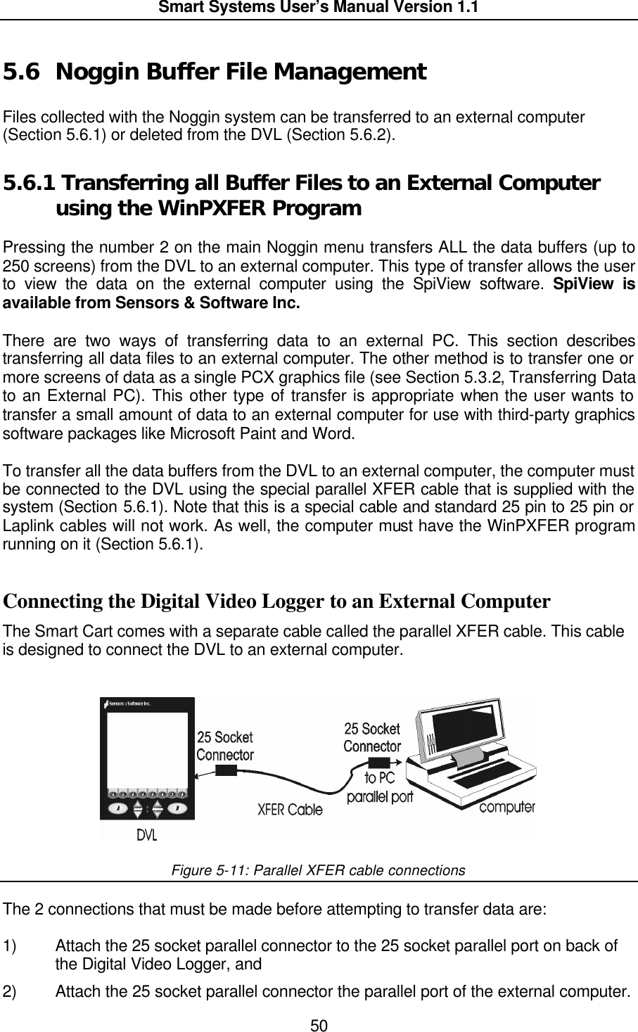  Smart Systems User’s Manual Version 1.1  50  5.6 Noggin Buffer File Management  Files collected with the Noggin system can be transferred to an external computer (Section 5.6.1) or deleted from the DVL (Section 5.6.2). 5.6.1  Transferring all Buffer Files to an External Computer using the WinPXFER Program  Pressing the number 2 on the main Noggin menu transfers ALL the data buffers (up to 250 screens) from the DVL to an external computer. This type of transfer allows the user to view the data on the external computer using the SpiView software. SpiView is available from Sensors &amp; Software Inc.  There are two ways of transferring data to an external PC. This section describes transferring all data files to an external computer. The other method is to transfer one or more screens of data as a single PCX graphics file (see Section 5.3.2, Transferring Data to an External PC). This other type of transfer is appropriate when the user wants to transfer a small amount of data to an external computer for use with third-party graphics software packages like Microsoft Paint and Word.  To transfer all the data buffers from the DVL to an external computer, the computer must be connected to the DVL using the special parallel XFER cable that is supplied with the system (Section 5.6.1). Note that this is a special cable and standard 25 pin to 25 pin or Laplink cables will not work. As well, the computer must have the WinPXFER program running on it (Section 5.6.1).  Connecting the Digital Video Logger to an External Computer The Smart Cart comes with a separate cable called the parallel XFER cable. This cable is designed to connect the DVL to an external computer.    Figure 5-11: Parallel XFER cable connections  The 2 connections that must be made before attempting to transfer data are:   1) Attach the 25 socket parallel connector to the 25 socket parallel port on back of the Digital Video Logger, and 2) Attach the 25 socket parallel connector the parallel port of the external computer.  