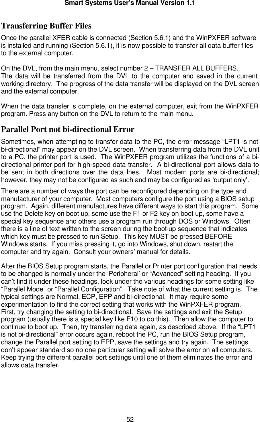  Smart Systems User’s Manual Version 1.1  52  Transferring Buffer Files Once the parallel XFER cable is connected (Section 5.6.1) and the WinPXFER software is installed and running (Section 5.6.1), it is now possible to transfer all data buffer files to the external computer.  On the DVL, from the main menu, select number 2 – TRANSFER ALL BUFFERS. The data will be transferred from the DVL to the computer and saved in the current working directory.  The progress of the data transfer will be displayed on the DVL screen and the external computer.  When the data transfer is complete, on the external computer, exit from the WinPXFER program. Press any button on the DVL to return to the main menu. Parallel Port not bi-directional Error Sometimes, when attempting to transfer data to the PC, the error message “LPT1 is not bi-directional” may appear on the DVL screen.  When transferring data from the DVL unit to a PC, the printer port is used.  The WinPXFER program utilizes the functions of a bi-directional printer port for high-speed data transfer.  A bi-directional port allows data to be sent in both directions over the data lines.  Most modern ports are bi-directional; however, they may not be configured as such and may be configured as ‘output only’.  There are a number of ways the port can be reconfigured depending on the type and manufacturer of your computer.  Most computers configure the port using a BIOS setup program.  Again, different manufactures have different ways to start this program.  Some use the Delete key on boot up, some use the F1 or F2 key on boot up, some have a special key sequence and others use a program run through DOS or Windows.  Often there is a line of text written to the screen during the boot-up sequence that indicates which key must be pressed to run Setup.  This key MUST be pressed BEFORE Windows starts.  If you miss pressing it, go into Windows, shut down, restart the computer and try again.  Consult your owners’ manual for details.   After the BIOS Setup program starts, the Parallel or Printer port configuration that needs to be changed is normally under the ‘Peripheral’ or “Advanced” setting heading.  If you can’t find it under these headings, look under the various headings for some setting like “Parallel Mode” or “Parallel Configuration”.  Take note of what the current setting is.  The typical settings are Normal, ECP, EPP and bi-directional.  It may require some experimentation to find the correct setting that works with the WinPXFER program.  First, try changing the setting to bi-directional.  Save the settings and exit the Setup program (usually there is a special key like F10 to do this).  Then allow the computer to continue to boot up.  Then, try transferring data again, as described above.  If the “LPT1 is not bi-directional” error occurs again, reboot the PC, run the BIOS Setup program, change the Parallel port setting to EPP, save the settings and try again.  The settings don’t appear standard so no one particular setting will solve the error on all computers.  Keep trying the different parallel port settings until one of them eliminates the error and allows data transfer.  