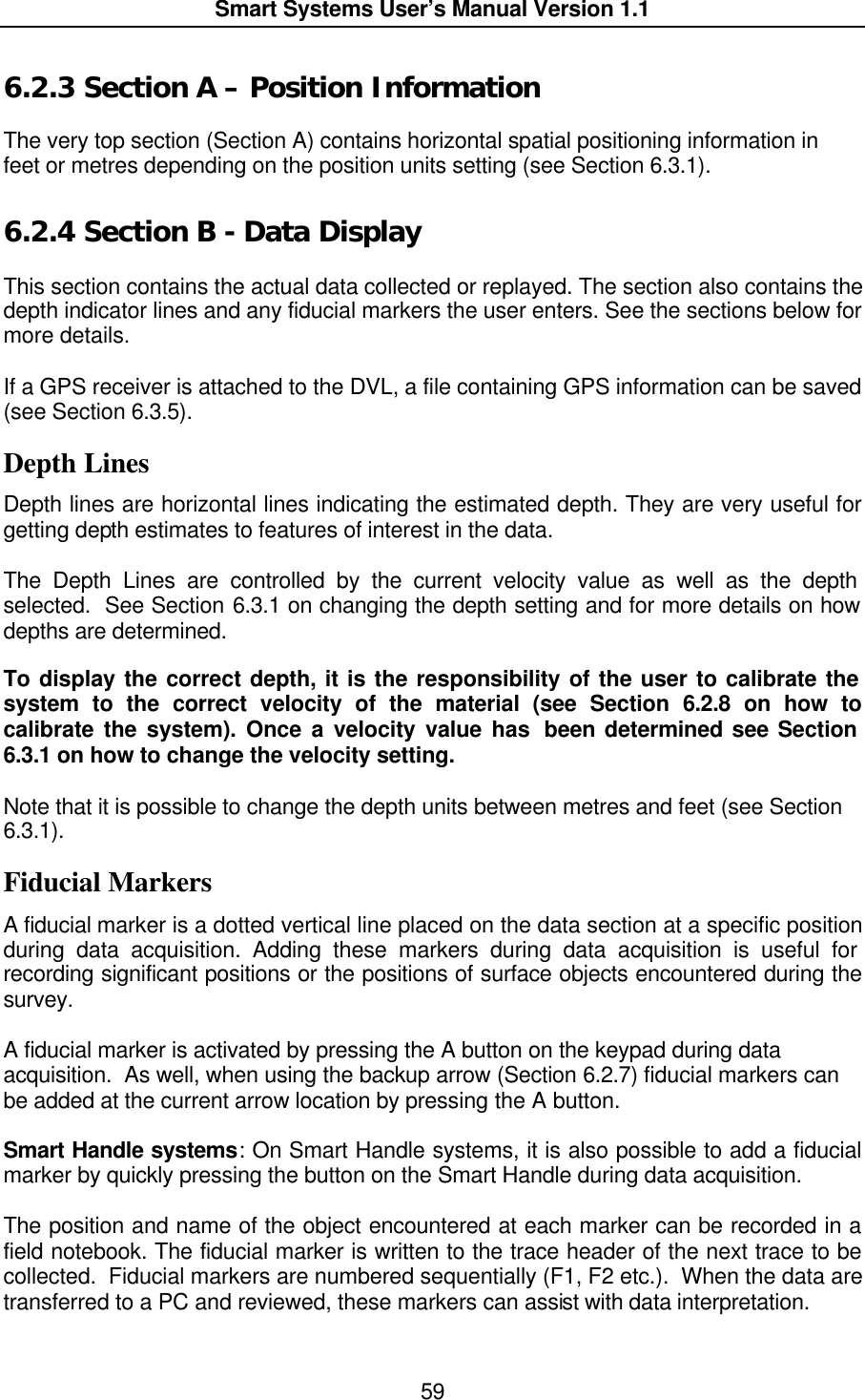  Smart Systems User’s Manual Version 1.1  59  6.2.3  Section A – Position Information  The very top section (Section A) contains horizontal spatial positioning information in feet or metres depending on the position units setting (see Section 6.3.1).  6.2.4  Section B - Data Display  This section contains the actual data collected or replayed. The section also contains the depth indicator lines and any fiducial markers the user enters. See the sections below for more details.  If a GPS receiver is attached to the DVL, a file containing GPS information can be saved  (see Section 6.3.5).  Depth Lines Depth lines are horizontal lines indicating the estimated depth. They are very useful for getting depth estimates to features of interest in the data.  The Depth Lines are controlled by the current velocity value as well as the depth selected.  See Section 6.3.1 on changing the depth setting and for more details on how depths are determined.   To display the correct depth, it is the responsibility of the user to calibrate the system to the correct velocity of the material (see Section 6.2.8 on how to calibrate the system). Once a velocity value has  been determined see Section 6.3.1 on how to change the velocity setting.  Note that it is possible to change the depth units between metres and feet (see Section 6.3.1). Fiducial Markers A fiducial marker is a dotted vertical line placed on the data section at a specific position during data acquisition. Adding these markers during data acquisition is useful for recording significant positions or the positions of surface objects encountered during the survey.   A fiducial marker is activated by pressing the A button on the keypad during data acquisition.  As well, when using the backup arrow (Section 6.2.7) fiducial markers can be added at the current arrow location by pressing the A button.  Smart Handle systems: On Smart Handle systems, it is also possible to add a fiducial marker by quickly pressing the button on the Smart Handle during data acquisition.    The position and name of the object encountered at each marker can be recorded in a field notebook. The fiducial marker is written to the trace header of the next trace to be collected.  Fiducial markers are numbered sequentially (F1, F2 etc.).  When the data are transferred to a PC and reviewed, these markers can assist with data interpretation.   