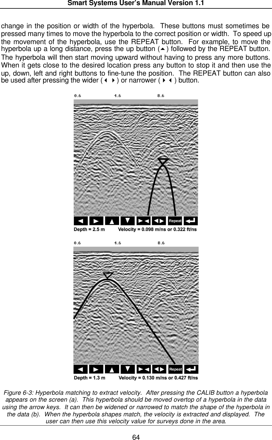  Smart Systems User’s Manual Version 1.1  64  change in the position or width of the hyperbola.  These buttons must sometimes be pressed many times to move the hyperbola to the correct position or width.  To speed up the movement of the hyperbola, use the REPEAT button.  For example, to move the hyperbola up a long distance, press the up button (5) followed by the REPEAT button.  The hyperbola will then start moving upward without having to press any more buttons.  When it gets close to the desired location press any button to stop it and then use the up, down, left and right buttons to fine-tune the position.  The REPEAT button can also be used after pressing the wider (34) or narrower (43) button.      Figure 6-3: Hyperbola matching to extract velocity.  After pressing the CALIB button a hyperbola appears on the screen (a).  This hyperbola should be moved overtop of a hyperbola in the data using the arrow keys.  It can then be widened or narrowed to match the shape of the hyperbola in the data (b).  When the hyperbola shapes match, the velocity is extracted and displayed.  The user can then use this velocity value for surveys done in the area. 