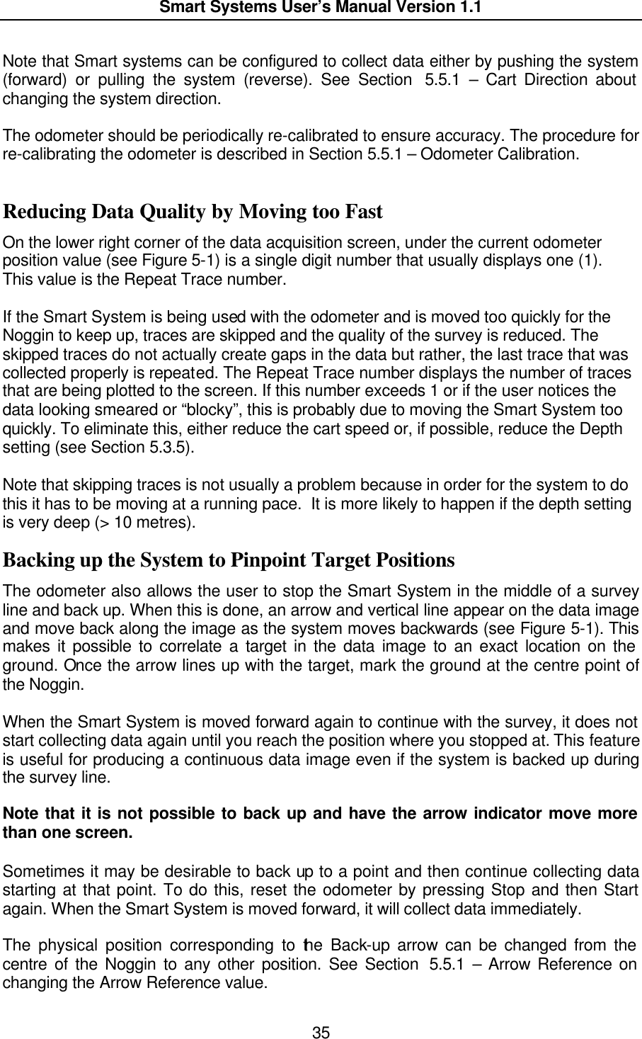  Smart Systems User’s Manual Version 1.1  35  Note that Smart systems can be configured to collect data either by pushing the system (forward) or pulling the system (reverse). See Section  5.5.1 – Cart Direction about changing the system direction.  The odometer should be periodically re-calibrated to ensure accuracy. The procedure for re-calibrating the odometer is described in Section 5.5.1 – Odometer Calibration.  Reducing Data Quality by Moving too Fast On the lower right corner of the data acquisition screen, under the current odometer position value (see Figure 5-1) is a single digit number that usually displays one (1).  This value is the Repeat Trace number.   If the Smart System is being used with the odometer and is moved too quickly for the Noggin to keep up, traces are skipped and the quality of the survey is reduced. The skipped traces do not actually create gaps in the data but rather, the last trace that was collected properly is repeated. The Repeat Trace number displays the number of traces that are being plotted to the screen. If this number exceeds 1 or if the user notices the data looking smeared or “blocky”, this is probably due to moving the Smart System too quickly. To eliminate this, either reduce the cart speed or, if possible, reduce the Depth setting (see Section 5.3.5).  Note that skipping traces is not usually a problem because in order for the system to do this it has to be moving at a running pace.  It is more likely to happen if the depth setting is very deep (&gt; 10 metres). Backing up the System to Pinpoint Target Positions The odometer also allows the user to stop the Smart System in the middle of a survey line and back up. When this is done, an arrow and vertical line appear on the data image and move back along the image as the system moves backwards (see Figure 5-1). This makes it possible to correlate a target in the data image to an exact location on the ground. Once the arrow lines up with the target, mark the ground at the centre point of the Noggin.  When the Smart System is moved forward again to continue with the survey, it does not start collecting data again until you reach the position where you stopped at. This feature is useful for producing a continuous data image even if the system is backed up during the survey line.   Note that it is not possible to back up and have the arrow indicator move more than one screen.  Sometimes it may be desirable to back up to a point and then continue collecting data starting at that point. To do this, reset the odometer by pressing Stop and then Start again. When the Smart System is moved forward, it will collect data immediately.  The physical position corresponding to the Back-up arrow can be changed from the centre of the Noggin to any other position. See Section  5.5.1 – Arrow Reference on changing the Arrow Reference value. 