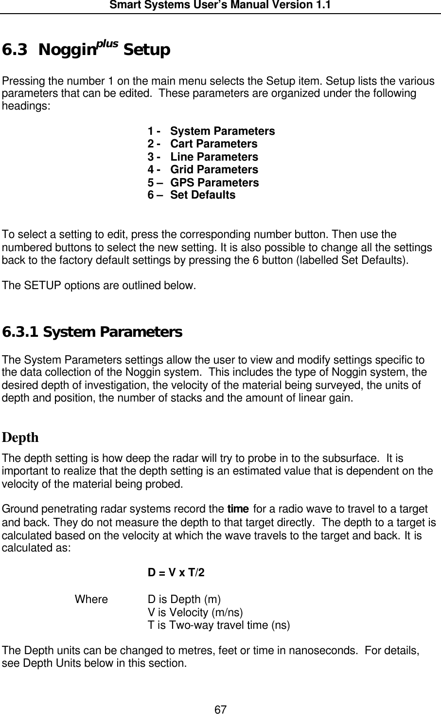  Smart Systems User’s Manual Version 1.1  67  6.3 Nogginplus Setup  Pressing the number 1 on the main menu selects the Setup item. Setup lists the various parameters that can be edited.  These parameters are organized under the following headings:  1 -   System Parameters 2 -   Cart Parameters 3 -   Line Parameters 4 -   Grid Parameters 5 –  GPS Parameters 6 –  Set Defaults   To select a setting to edit, press the corresponding number button. Then use the numbered buttons to select the new setting. It is also possible to change all the settings back to the factory default settings by pressing the 6 button (labelled Set Defaults).  The SETUP options are outlined below.  6.3.1  System Parameters  The System Parameters settings allow the user to view and modify settings specific to the data collection of the Noggin system.  This includes the type of Noggin system, the desired depth of investigation, the velocity of the material being surveyed, the units of depth and position, the number of stacks and the amount of linear gain.  Depth The depth setting is how deep the radar will try to probe in to the subsurface.  It is important to realize that the depth setting is an estimated value that is dependent on the velocity of the material being probed.    Ground penetrating radar systems record the time for a radio wave to travel to a target and back. They do not measure the depth to that target directly.  The depth to a target is calculated based on the velocity at which the wave travels to the target and back. It is calculated as:      D = V x T/2    Where    D is Depth (m)     V is Velocity (m/ns)     T is Two-way travel time (ns)  The Depth units can be changed to metres, feet or time in nanoseconds.  For details, see Depth Units below in this section.    