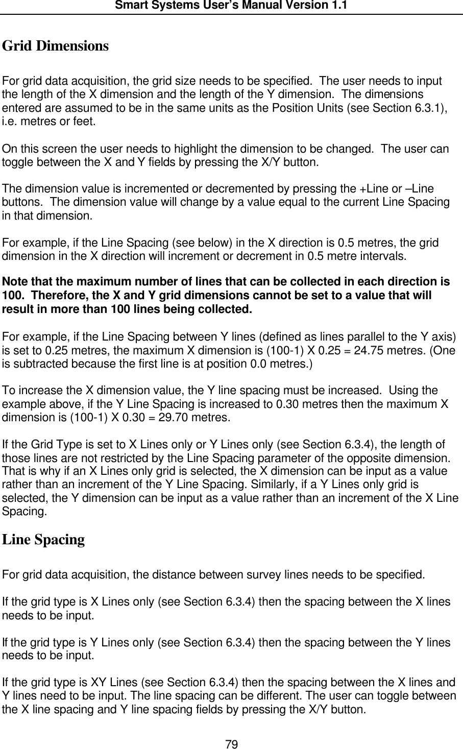  Smart Systems User’s Manual Version 1.1  79  Grid Dimensions  For grid data acquisition, the grid size needs to be specified.  The user needs to input the length of the X dimension and the length of the Y dimension.  The dimensions entered are assumed to be in the same units as the Position Units (see Section 6.3.1), i.e. metres or feet.  On this screen the user needs to highlight the dimension to be changed.  The user can toggle between the X and Y fields by pressing the X/Y button.    The dimension value is incremented or decremented by pressing the +Line or –Line buttons.  The dimension value will change by a value equal to the current Line Spacing in that dimension.    For example, if the Line Spacing (see below) in the X direction is 0.5 metres, the grid dimension in the X direction will increment or decrement in 0.5 metre intervals.    Note that the maximum number of lines that can be collected in each direction is 100.  Therefore, the X and Y grid dimensions cannot be set to a value that will result in more than 100 lines being collected.    For example, if the Line Spacing between Y lines (defined as lines parallel to the Y axis) is set to 0.25 metres, the maximum X dimension is (100-1) X 0.25 = 24.75 metres. (One is subtracted because the first line is at position 0.0 metres.)  To increase the X dimension value, the Y line spacing must be increased.  Using the example above, if the Y Line Spacing is increased to 0.30 metres then the maximum X dimension is (100-1) X 0.30 = 29.70 metres.  If the Grid Type is set to X Lines only or Y Lines only (see Section 6.3.4), the length of those lines are not restricted by the Line Spacing parameter of the opposite dimension. That is why if an X Lines only grid is selected, the X dimension can be input as a value rather than an increment of the Y Line Spacing. Similarly, if a Y Lines only grid is selected, the Y dimension can be input as a value rather than an increment of the X Line Spacing. Line Spacing  For grid data acquisition, the distance between survey lines needs to be specified.   If the grid type is X Lines only (see Section 6.3.4) then the spacing between the X lines needs to be input.   If the grid type is Y Lines only (see Section 6.3.4) then the spacing between the Y lines needs to be input.   If the grid type is XY Lines (see Section 6.3.4) then the spacing between the X lines and Y lines need to be input. The line spacing can be different. The user can toggle between the X line spacing and Y line spacing fields by pressing the X/Y button. 