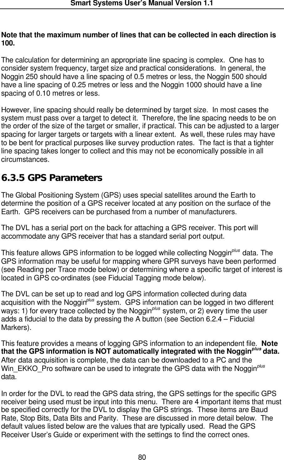  Smart Systems User’s Manual Version 1.1  80   Note that the maximum number of lines that can be collected in each direction is 100.    The calculation for determining an appropriate line spacing is complex.  One has to consider system frequency, target size and practical considerations.  In general, the Noggin 250 should have a line spacing of 0.5 metres or less, the Noggin 500 should have a line spacing of 0.25 metres or less and the Noggin 1000 should have a line spacing of 0.10 metres or less.  However, line spacing should really be determined by target size.  In most cases the system must pass over a target to detect it.  Therefore, the line spacing needs to be on the order of the size of the target or smaller, if practical. This can be adjusted to a larger spacing for larger targets or targets with a linear extent.  As well, these rules may have to be bent for practical purposes like survey production rates.  The fact is that a tighter line spacing takes longer to collect and this may not be economically possible in all circumstances.   6.3.5  GPS Parameters  The Global Positioning System (GPS) uses special satellites around the Earth to determine the position of a GPS receiver located at any position on the surface of the Earth.  GPS receivers can be purchased from a number of manufacturers.  The DVL has a serial port on the back for attaching a GPS receiver. This port will accommodate any GPS receiver that has a standard serial port output.   This feature allows GPS information to be logged while collecting Nogginplus data. The GPS information may be useful for mapping where GPR surveys have been performed (see Reading per Trace mode below) or determining where a specific target of interest is located in GPS co-ordinates (see Fiducial Tagging mode below).    The DVL can be set up to read and log GPS information collected during data acquisition with the Nogginplus system.  GPS information can be logged in two different ways: 1) for every trace collected by the Nogginplus system, or 2) every time the user adds a fiducial to the data by pressing the A button (see Section 6.2.4 – Fiducial Markers).  This feature provides a means of logging GPS information to an independent file.  Note that the GPS information is NOT automatically integrated with the Nogginplus data. After data acquisition is complete, the data can be downloaded to a PC and the Win_EKKO_Pro software can be used to integrate the GPS data with the Nogginplus data.   In order for the DVL to read the GPS data string, the GPS settings for the specific GPS receiver being used must be input into this menu.  There are 4 important items that must be specified correctly for the DVL to display the GPS strings.  These items are Baud Rate, Stop Bits, Data Bits and Parity.  These are discussed in more detail below.  The default values listed below are the values that are typically used.  Read the GPS Receiver User’s Guide or experiment with the settings to find the correct ones. 