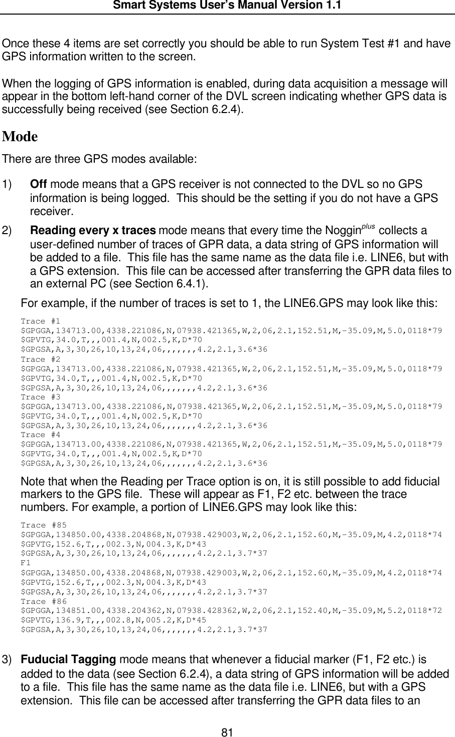  Smart Systems User’s Manual Version 1.1  81  Once these 4 items are set correctly you should be able to run System Test #1 and have GPS information written to the screen.  When the logging of GPS information is enabled, during data acquisition a message will appear in the bottom left-hand corner of the DVL screen indicating whether GPS data is successfully being received (see Section 6.2.4). Mode There are three GPS modes available:   1) Off mode means that a GPS receiver is not connected to the DVL so no GPS information is being logged.  This should be the setting if you do not have a GPS receiver. 2) Reading every x traces mode means that every time the Nogginplus collects a user-defined number of traces of GPR data, a data string of GPS information will be added to a file.  This file has the same name as the data file i.e. LINE6, but with a GPS extension.  This file can be accessed after transferring the GPR data files to an external PC (see Section 6.4.1).  For example, if the number of traces is set to 1, the LINE6.GPS may look like this: Trace #1 $GPGGA,134713.00,4338.221086,N,07938.421365,W,2,06,2.1,152.51,M,-35.09,M,5.0,0118*79 $GPVTG,34.0,T,,,001.4,N,002.5,K,D*70 $GPGSA,A,3,30,26,10,13,24,06,,,,,,,4.2,2.1,3.6*36 Trace #2 $GPGGA,134713.00,4338.221086,N,07938.421365,W,2,06,2.1,152.51,M,-35.09,M,5.0,0118*79 $GPVTG,34.0,T,,,001.4,N,002.5,K,D*70 $GPGSA,A,3,30,26,10,13,24,06,,,,,,,4.2,2.1,3.6*36 Trace #3 $GPGGA,134713.00,4338.221086,N,07938.421365,W,2,06,2.1,152.51,M,-35.09,M,5.0,0118*79 $GPVTG,34.0,T,,,001.4,N,002.5,K,D*70 $GPGSA,A,3,30,26,10,13,24,06,,,,,,,4.2,2.1,3.6*36 Trace #4 $GPGGA,134713.00,4338.221086,N,07938.421365,W,2,06,2.1,152.51,M,-35.09,M,5.0,0118*79 $GPVTG,34.0,T,,,001.4,N,002.5,K,D*70 $GPGSA,A,3,30,26,10,13,24,06,,,,,,,4.2,2.1,3.6*36 Note that when the Reading per Trace option is on, it is still possible to add fiducial markers to the GPS file.  These will appear as F1, F2 etc. between the trace numbers. For example, a portion of LINE6.GPS may look like this: Trace #85 $GPGGA,134850.00,4338.204868,N,07938.429003,W,2,06,2.1,152.60,M,-35.09,M,4.2,0118*74 $GPVTG,152.6,T,,,002.3,N,004.3,K,D*43 $GPGSA,A,3,30,26,10,13,24,06,,,,,,,4.2,2.1,3.7*37 F1 $GPGGA,134850.00,4338.204868,N,07938.429003,W,2,06,2.1,152.60,M,-35.09,M,4.2,0118*74 $GPVTG,152.6,T,,,002.3,N,004.3,K,D*43 $GPGSA,A,3,30,26,10,13,24,06,,,,,,,4.2,2.1,3.7*37 Trace #86 $GPGGA,134851.00,4338.204362,N,07938.428362,W,2,06,2.1,152.40,M,-35.09,M,5.2,0118*72 $GPVTG,136.9,T,,,002.8,N,005.2,K,D*45 $GPGSA,A,3,30,26,10,13,24,06,,,,,,,4.2,2.1,3.7*37  3) Fuducial Tagging mode means that whenever a fiducial marker (F1, F2 etc.) is added to the data (see Section 6.2.4), a data string of GPS information will be added to a file.  This file has the same name as the data file i.e. LINE6, but with a GPS extension.  This file can be accessed after transferring the GPR data files to an 