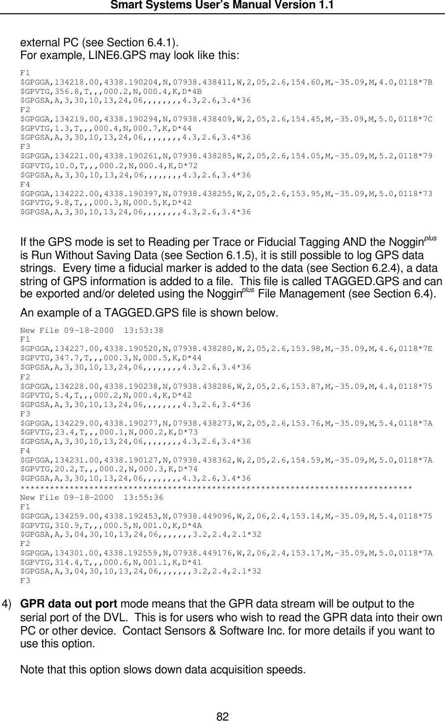  Smart Systems User’s Manual Version 1.1  82  external PC (see Section 6.4.1). For example, LINE6.GPS may look like this: F1 $GPGGA,134218.00,4338.190204,N,07938.438411,W,2,05,2.6,154.60,M,-35.09,M,4.0,0118*7B $GPVTG,356.8,T,,,000.2,N,000.4,K,D*4B $GPGSA,A,3,30,10,13,24,06,,,,,,,,4.3,2.6,3.4*36 F2 $GPGGA,134219.00,4338.190294,N,07938.438409,W,2,05,2.6,154.45,M,-35.09,M,5.0,0118*7C $GPVTG,1.3,T,,,000.4,N,000.7,K,D*44 $GPGSA,A,3,30,10,13,24,06,,,,,,,,4.3,2.6,3.4*36 F3 $GPGGA,134221.00,4338.190261,N,07938.438285,W,2,05,2.6,154.05,M,-35.09,M,5.2,0118*79 $GPVTG,10.0,T,,,000.2,N,000.4,K,D*72 $GPGSA,A,3,30,10,13,24,06,,,,,,,,4.3,2.6,3.4*36 F4 $GPGGA,134222.00,4338.190397,N,07938.438255,W,2,05,2.6,153.95,M,-35.09,M,5.0,0118*73 $GPVTG,9.8,T,,,000.3,N,000.5,K,D*42 $GPGSA,A,3,30,10,13,24,06,,,,,,,,4.3,2.6,3.4*36  If the GPS mode is set to Reading per Trace or Fiducial Tagging AND the Nogginplus is Run Without Saving Data (see Section 6.1.5), it is still possible to log GPS data strings.  Every time a fiducial marker is added to the data (see Section 6.2.4), a data string of GPS information is added to a file.  This file is called TAGGED.GPS and can be exported and/or deleted using the Nogginplus File Management (see Section 6.4). An example of a TAGGED.GPS file is shown below. New File 09-18-2000  13:53:38 F1 $GPGGA,134227.00,4338.190520,N,07938.438280,W,2,05,2.6,153.98,M,-35.09,M,4.6,0118*7E $GPVTG,347.7,T,,,000.3,N,000.5,K,D*44 $GPGSA,A,3,30,10,13,24,06,,,,,,,,4.3,2.6,3.4*36 F2 $GPGGA,134228.00,4338.190238,N,07938.438286,W,2,05,2.6,153.87,M,-35.09,M,4.4,0118*75 $GPVTG,5.4,T,,,000.2,N,000.4,K,D*42 $GPGSA,A,3,30,10,13,24,06,,,,,,,,4.3,2.6,3.4*36 F3 $GPGGA,134229.00,4338.190277,N,07938.438273,W,2,05,2.6,153.76,M,-35.09,M,5.4,0118*7A $GPVTG,23.4,T,,,000.1,N,000.2,K,D*73 $GPGSA,A,3,30,10,13,24,06,,,,,,,,4.3,2.6,3.4*36 F4 $GPGGA,134231.00,4338.190127,N,07938.438362,W,2,05,2.6,154.59,M,-35.09,M,5.0,0118*7A $GPVTG,20.2,T,,,000.2,N,000.3,K,D*74 $GPGSA,A,3,30,10,13,24,06,,,,,,,,4.3,2.6,3.4*36 ******************************************************************************** New File 09-18-2000  13:55:36 F1 $GPGGA,134259.00,4338.192453,N,07938.449096,W,2,06,2.4,153.14,M,-35.09,M,5.4,0118*75 $GPVTG,310.9,T,,,000.5,N,001.0,K,D*4A $GPGSA,A,3,04,30,10,13,24,06,,,,,,,3.2,2.4,2.1*32 F2 $GPGGA,134301.00,4338.192559,N,07938.449176,W,2,06,2.4,153.17,M,-35.09,M,5.0,0118*7A $GPVTG,314.4,T,,,000.6,N,001.1,K,D*41 $GPGSA,A,3,04,30,10,13,24,06,,,,,,,3.2,2.4,2.1*32 F3  4) GPR data out port mode means that the GPR data stream will be output to the serial port of the DVL.  This is for users who wish to read the GPR data into their own PC or other device.  Contact Sensors &amp; Software Inc. for more details if you want to use this option.    Note that this option slows down data acquisition speeds.  