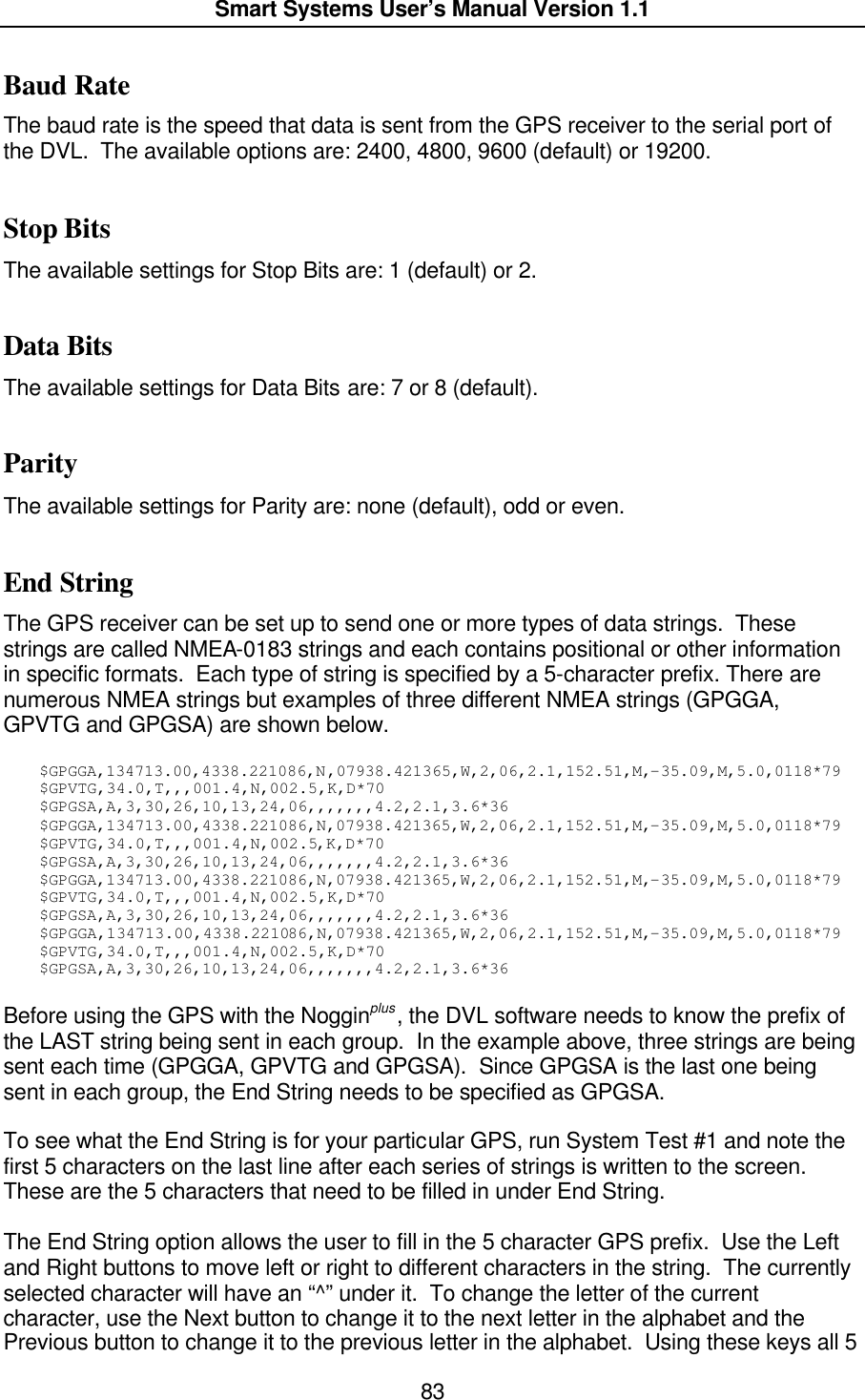  Smart Systems User’s Manual Version 1.1  83  Baud Rate The baud rate is the speed that data is sent from the GPS receiver to the serial port of the DVL.  The available options are: 2400, 4800, 9600 (default) or 19200.  Stop Bits The available settings for Stop Bits are: 1 (default) or 2.  Data Bits The available settings for Data Bits are: 7 or 8 (default).  Parity The available settings for Parity are: none (default), odd or even.  End String The GPS receiver can be set up to send one or more types of data strings.  These strings are called NMEA-0183 strings and each contains positional or other information in specific formats.  Each type of string is specified by a 5-character prefix. There are numerous NMEA strings but examples of three different NMEA strings (GPGGA, GPVTG and GPGSA) are shown below.    $GPGGA,134713.00,4338.221086,N,07938.421365,W,2,06,2.1,152.51,M,-35.09,M,5.0,0118*79 $GPVTG,34.0,T,,,001.4,N,002.5,K,D*70 $GPGSA,A,3,30,26,10,13,24,06,,,,,,,4.2,2.1,3.6*36 $GPGGA,134713.00,4338.221086,N,07938.421365,W,2,06,2.1,152.51,M,-35.09,M,5.0,0118*79 $GPVTG,34.0,T,,,001.4,N,002.5,K,D*70 $GPGSA,A,3,30,26,10,13,24,06,,,,,,,4.2,2.1,3.6*36 $GPGGA,134713.00,4338.221086,N,07938.421365,W,2,06,2.1,152.51,M,-35.09,M,5.0,0118*79 $GPVTG,34.0,T,,,001.4,N,002.5,K,D*70 $GPGSA,A,3,30,26,10,13,24,06,,,,,,,4.2,2.1,3.6*36 $GPGGA,134713.00,4338.221086,N,07938.421365,W,2,06,2.1,152.51,M,-35.09,M,5.0,0118*79 $GPVTG,34.0,T,,,001.4,N,002.5,K,D*70 $GPGSA,A,3,30,26,10,13,24,06,,,,,,,4.2,2.1,3.6*36  Before using the GPS with the Nogginplus, the DVL software needs to know the prefix of the LAST string being sent in each group.  In the example above, three strings are being sent each time (GPGGA, GPVTG and GPGSA).  Since GPGSA is the last one being sent in each group, the End String needs to be specified as GPGSA.  To see what the End String is for your particular GPS, run System Test #1 and note the first 5 characters on the last line after each series of strings is written to the screen.  These are the 5 characters that need to be filled in under End String.  The End String option allows the user to fill in the 5 character GPS prefix.  Use the Left and Right buttons to move left or right to different characters in the string.  The currently selected character will have an “^” under it.  To change the letter of the current character, use the Next button to change it to the next letter in the alphabet and the Previous button to change it to the previous letter in the alphabet.  Using these keys all 5 