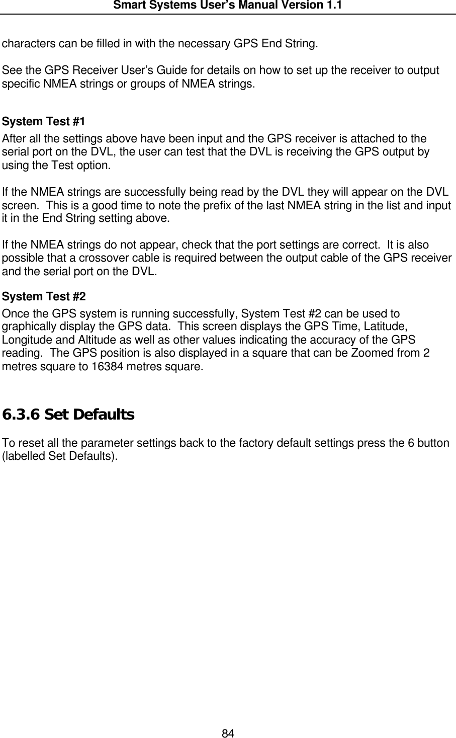  Smart Systems User’s Manual Version 1.1  84  characters can be filled in with the necessary GPS End String.  See the GPS Receiver User’s Guide for details on how to set up the receiver to output specific NMEA strings or groups of NMEA strings.    System Test #1 After all the settings above have been input and the GPS receiver is attached to the serial port on the DVL, the user can test that the DVL is receiving the GPS output by using the Test option.   If the NMEA strings are successfully being read by the DVL they will appear on the DVL screen.  This is a good time to note the prefix of the last NMEA string in the list and input it in the End String setting above.  If the NMEA strings do not appear, check that the port settings are correct.  It is also possible that a crossover cable is required between the output cable of the GPS receiver and the serial port on the DVL. System Test #2 Once the GPS system is running successfully, System Test #2 can be used to graphically display the GPS data.  This screen displays the GPS Time, Latitude, Longitude and Altitude as well as other values indicating the accuracy of the GPS reading.  The GPS position is also displayed in a square that can be Zoomed from 2 metres square to 16384 metres square.  6.3.6  Set Defaults  To reset all the parameter settings back to the factory default settings press the 6 button (labelled Set Defaults).    