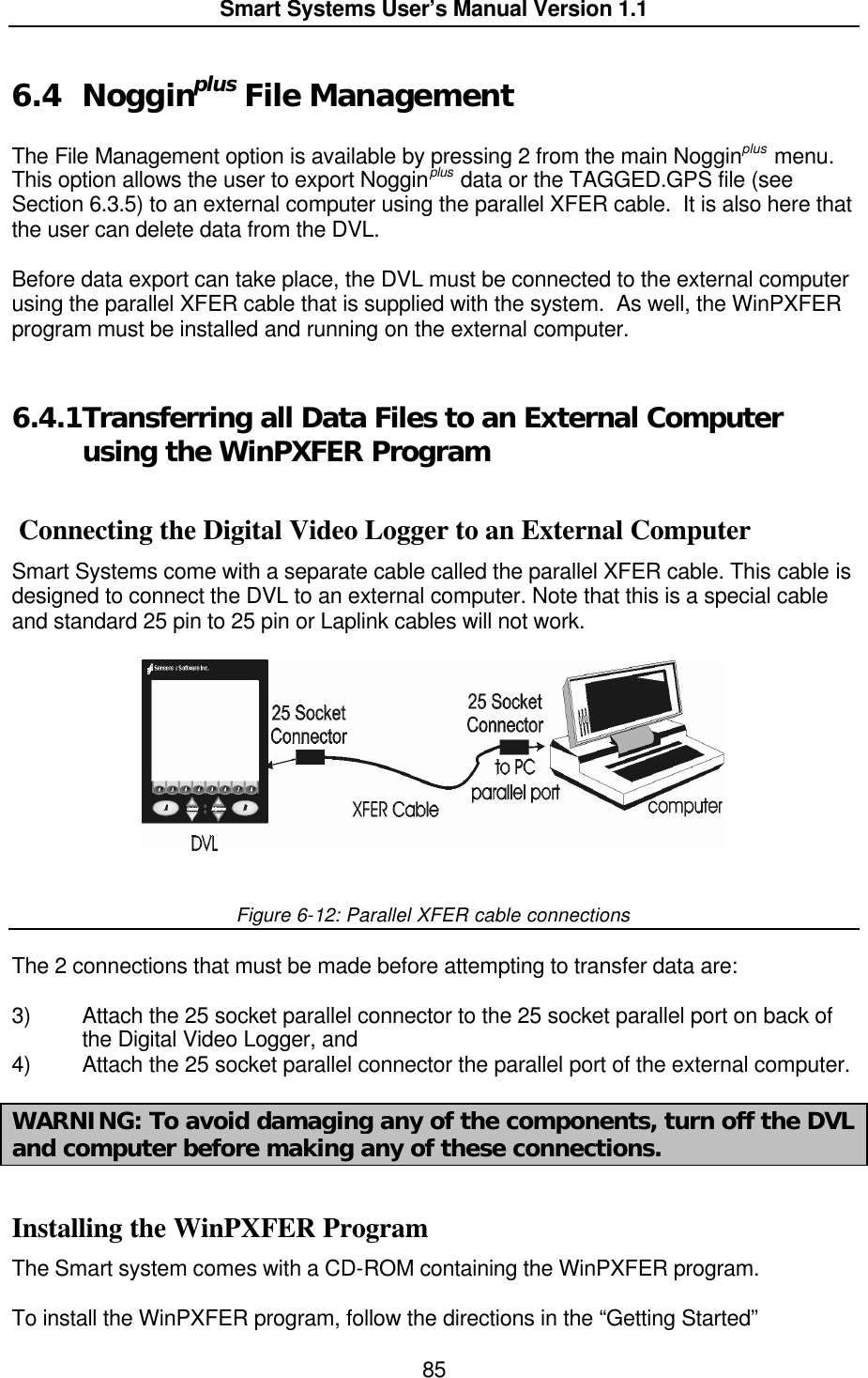  Smart Systems User’s Manual Version 1.1  85  6.4 Nogginplus File Management  The File Management option is available by pressing 2 from the main Nogginplus menu.  This option allows the user to export Nogginplus data or the TAGGED.GPS file (see Section 6.3.5) to an external computer using the parallel XFER cable.  It is also here that the user can delete data from the DVL.  Before data export can take place, the DVL must be connected to the external computer using the parallel XFER cable that is supplied with the system.  As well, the WinPXFER program must be installed and running on the external computer.  6.4.1 Transferring all Data Files to an External Computer using the WinPXFER Program   Connecting the Digital Video Logger to an External Computer Smart Systems come with a separate cable called the parallel XFER cable. This cable is designed to connect the DVL to an external computer. Note that this is a special cable and standard 25 pin to 25 pin or Laplink cables will not work.   Figure 6-12: Parallel XFER cable connections  The 2 connections that must be made before attempting to transfer data are:   3) Attach the 25 socket parallel connector to the 25 socket parallel port on back of the Digital Video Logger, and 4) Attach the 25 socket parallel connector the parallel port of the external computer.  WARNING: To avoid damaging any of the components, turn off the DVL and computer before making any of these connections.  Installing the WinPXFER Program The Smart system comes with a CD-ROM containing the WinPXFER program.   To install the WinPXFER program, follow the directions in the “Getting Started”  