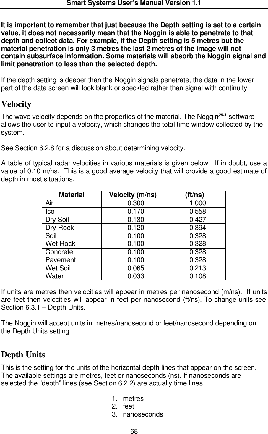  Smart Systems User’s Manual Version 1.1  68  It is important to remember that just because the Depth setting is set to a certain value, it does not necessarily mean that the Noggin is able to penetrate to that depth and collect data. For example, if the Depth setting is 5 metres but the material penetration is only 3 metres the last 2 metres of the image will not contain subsurface information. Some materials will absorb the Noggin signal and limit penetration to less than the selected depth.   If the depth setting is deeper than the Noggin signals penetrate, the data in the lower part of the data screen will look blank or speckled rather than signal with continuity. Velocity The wave velocity depends on the properties of the material. The Nogginplus software allows the user to input a velocity, which changes the total time window collected by the system.   See Section 6.2.8 for a discussion about determining velocity.  A table of typical radar velocities in various materials is given below.  If in doubt, use a value of 0.10 m/ns.  This is a good average velocity that will provide a good estimate of depth in most situations.  Material Velocity (m/ns) (ft/ns) Air    0.300    1.000 Ice    0.170    0.558 Dry Soil    0.130    0.427 Dry Rock    0.120    0.394 Soil    0.100    0.328 Wet Rock    0.100    0.328 Concrete    0.100    0.328 Pavement    0.100    0.328 Wet Soil    0.065    0.213 Water    0.033    0.108  If units are metres then velocities will appear in metres per nanosecond (m/ns).  If units are feet then velocities will appear in feet per nanosecond (ft/ns). To change units see Section 6.3.1 – Depth Units.  The Noggin will accept units in metres/nanosecond or feet/nanosecond depending on the Depth Units setting.  Depth Units This is the setting for the units of the horizontal depth lines that appear on the screen. The available settings are metres, feet or nanoseconds (ns). If nanoseconds are selected the “depth” lines (see Section 6.2.2) are actually time lines.  1. metres 2. feet 3. nanoseconds 