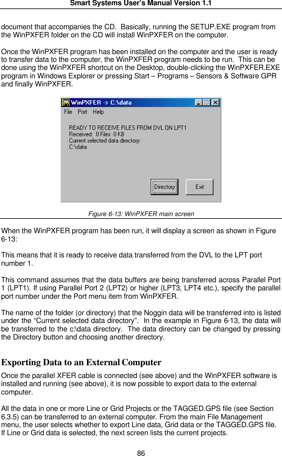  Smart Systems User’s Manual Version 1.1  86  document that accompanies the CD.  Basically, running the SETUP.EXE program from the WinPXFER folder on the CD will install WinPXFER on the computer.    Once the WinPXFER program has been installed on the computer and the user is ready to transfer data to the computer, the WinPXFER program needs to be run.  This can be done using the WinPXFER shortcut on the Desktop, double-clicking the WinPXFER.EXE program in Windows Explorer or pressing Start – Programs – Sensors &amp; Software GPR and finally WinPXFER.    Figure 6-13: WinPXFER main screen  When the WinPXFER program has been run, it will display a screen as shown in Figure 6-13:  This means that it is ready to receive data transferred from the DVL to the LPT port number 1.   This command assumes that the data buffers are being transferred across Parallel Port 1 (LPT1). If using Parallel Port 2 (LPT2) or higher (LPT3, LPT4 etc.), specify the parallel port number under the Port menu item from WinPXFER.  The name of the folder (or directory) that the Noggin data will be transferred into is listed under the “Current selected data directory”.  In the example in Figure 6-13, the data will be transferred to the c:\data directory.  The data directory can be changed by pressing the Directory button and choosing another directory.  Exporting Data to an External Computer Once the parallel XFER cable is connected (see above) and the WinPXFER software is installed and running (see above), it is now possible to export data to the external computer.  All the data in one or more Line or Grid Projects or the TAGGED.GPS file (see Section 6.3.5) can be transferred to an external computer. From the main File Management menu, the user selects whether to export Line data, Grid data or the TAGGED.GPS file.  If Line or Grid data is selected, the next screen lists the current projects.   