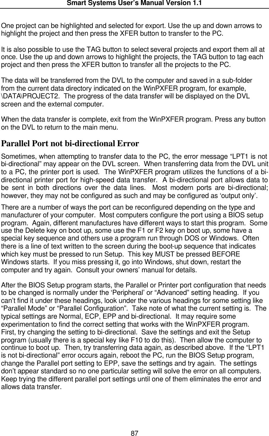  Smart Systems User’s Manual Version 1.1  87  One project can be highlighted and selected for export. Use the up and down arrows to highlight the project and then press the XFER button to transfer to the PC.    It is also possible to use the TAG button to select several projects and export them all at once. Use the up and down arrows to highlight the projects, the TAG button to tag each project and then press the XFER button to transfer all the projects to the PC.  The data will be transferred from the DVL to the computer and saved in a sub-folder from the current data directory indicated on the WinPXFER program, for example, \DATA\PROJECT2.  The progress of the data transfer will be displayed on the DVL screen and the external computer.  When the data transfer is complete, exit from the WinPXFER program. Press any button on the DVL to return to the main menu. Parallel Port not bi-directional Error Sometimes, when attempting to transfer data to the PC, the error message “LPT1 is not bi-directional” may appear on the DVL screen.  When transferring data from the DVL unit to a PC, the printer port is used.  The WinPXFER program utilizes the functions of a bi-directional printer port for high-speed data transfer.  A bi-directional port allows data to be sent in both directions over the data lines.  Most modern ports are bi-directional; however, they may not be configured as such and may be configured as ‘output only’.  There are a number of ways the port can be reconfigured depending on the type and manufacturer of your computer.  Most computers configure the port using a BIOS setup program.  Again, different manufactures have different ways to start this program.  Some use the Delete key on boot up, some use the F1 or F2 key on boot up, some have a special key sequence and others use a program run through DOS or Windows.  Often there is a line of text written to the screen during the boot-up sequence that indicates which key must be pressed to run Setup.  This key MUST be pressed BEFORE Windows starts.  If you miss pressing it, go into Windows, shut down, restart the computer and try again.  Consult your owners’ manual for details.   After the BIOS Setup program starts, the Parallel or Printer port configuration that needs to be changed is normally under the ‘Peripheral’ or “Advanced” setting heading.  If you can’t find it under these headings, look under the various headings for some setting like “Parallel Mode” or “Parallel Configuration”.  Take note of what the current setting is.  The typical settings are Normal, ECP, EPP and bi-directional.  It may require some experimentation to find the correct setting that works with the WinPXFER program.  First, try changing the setting to bi-directional.  Save the settings and exit the Setup program (usually there is a special key like F10 to do this).  Then allow the computer to continue to boot up.  Then, try transferring data again, as described above.  If the “LPT1 is not bi-directional” error occurs again, reboot the PC, run the BIOS Setup program, change the Parallel port setting to EPP, save the settings and try again.  The settings don’t appear standard so no one particular setting will solve the error on all computers.  Keep trying the different parallel port settings until one of them eliminates the error and allows data transfer.  