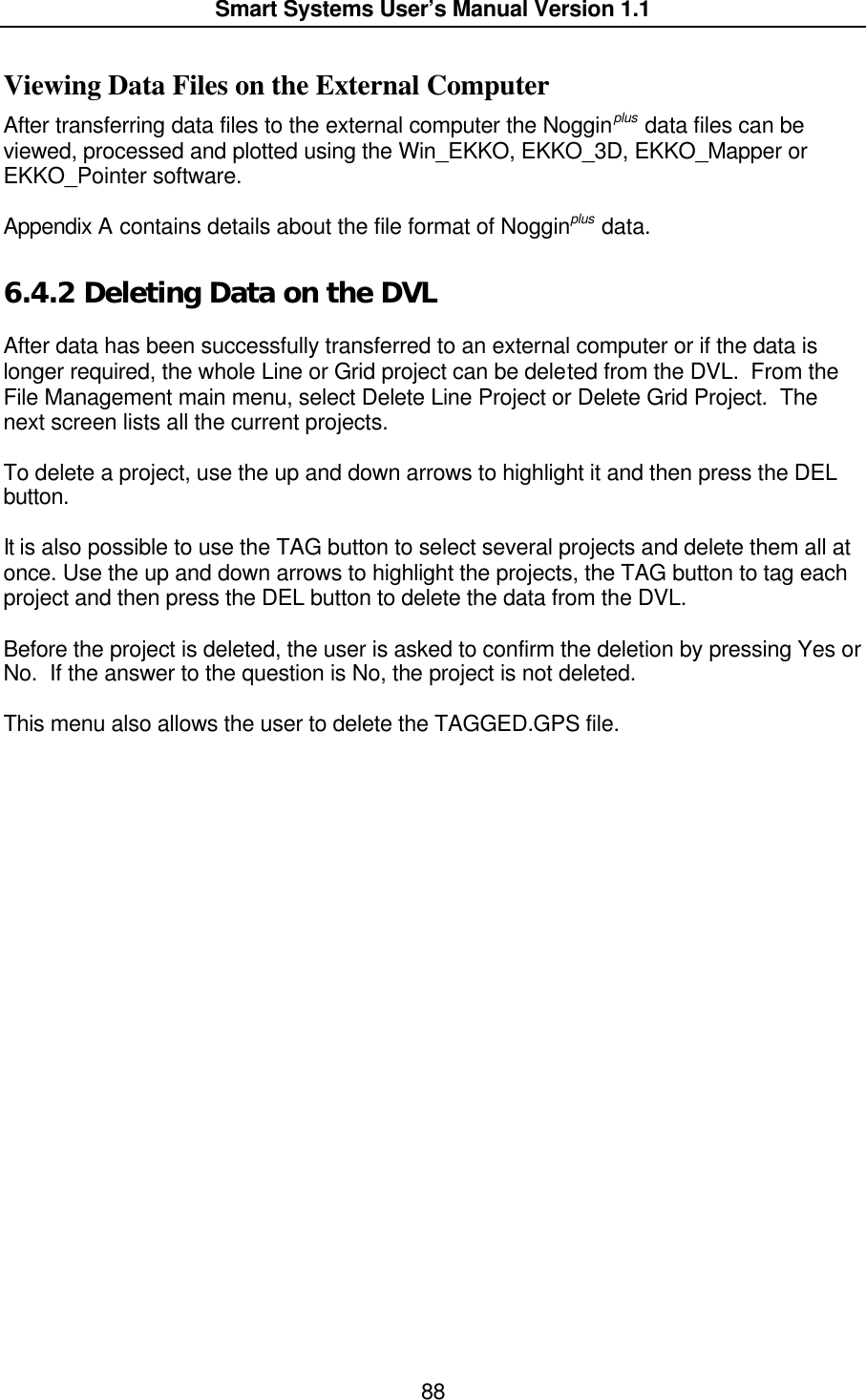  Smart Systems User’s Manual Version 1.1  88  Viewing Data Files on the External Computer After transferring data files to the external computer the Nogginplus data files can be viewed, processed and plotted using the Win_EKKO, EKKO_3D, EKKO_Mapper or EKKO_Pointer software.  Appendix A contains details about the file format of Nogginplus data.  6.4.2  Deleting Data on the DVL  After data has been successfully transferred to an external computer or if the data is longer required, the whole Line or Grid project can be deleted from the DVL.  From the File Management main menu, select Delete Line Project or Delete Grid Project.  The next screen lists all the current projects.   To delete a project, use the up and down arrows to highlight it and then press the DEL button.  It is also possible to use the TAG button to select several projects and delete them all at once. Use the up and down arrows to highlight the projects, the TAG button to tag each project and then press the DEL button to delete the data from the DVL.  Before the project is deleted, the user is asked to confirm the deletion by pressing Yes or No.  If the answer to the question is No, the project is not deleted.  This menu also allows the user to delete the TAGGED.GPS file.  
