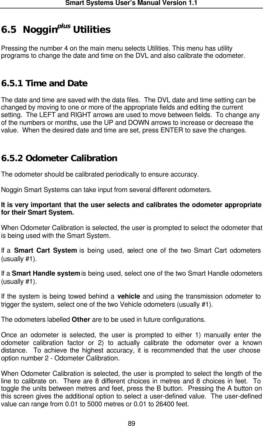  Smart Systems User’s Manual Version 1.1  89  6.5 Nogginplus Utilities  Pressing the number 4 on the main menu selects Utilities. This menu has utility programs to change the date and time on the DVL and also calibrate the odometer.  6.5.1  Time and Date  The date and time are saved with the data files.  The DVL date and time setting can be changed by moving to one or more of the appropriate fields and editing the current setting.  The LEFT and RIGHT arrows are used to move between fields.  To change any of the numbers or months, use the UP and DOWN arrows to increase or decrease the value.  When the desired date and time are set, press ENTER to save the changes.   6.5.2  Odometer Calibration  The odometer should be calibrated periodically to ensure accuracy.    Noggin Smart Systems can take input from several different odometers.    It is very important that the user selects and calibrates the odometer appropriate for their Smart System.    When Odometer Calibration is selected, the user is prompted to select the odometer that is being used with the Smart System.    If a  Smart Cart System is being used, select one of the two Smart Cart odometers (usually #1).    If a Smart Handle system is being used, select one of the two Smart Handle odometers (usually #1).    If the system is being towed behind a vehicle and using the transmission odometer to trigger the system, select one of the two Vehicle odometers (usually #1).    The odometers labelled Other are to be used in future configurations.  Once an odometer is selected, the user is prompted to either 1) manually enter the odometer calibration factor or 2) to actually calibrate the odometer over a known distance.  To achieve the highest accuracy, it is recommended that the user choose option number 2 - Odometer Calibration.    When Odometer Calibration is selected, the user is prompted to select the length of the line to calibrate on.  There are 8 different choices in metres and 8 choices in feet.  To toggle the units between metres and feet, press the B button.  Pressing the A button on this screen gives the additional option to select a user-defined value.  The user-defined value can range from 0.01 to 5000 metres or 0.01 to 26400 feet.   