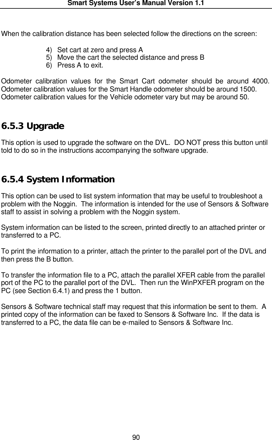  Smart Systems User’s Manual Version 1.1  90   When the calibration distance has been selected follow the directions on the screen:   4) Set cart at zero and press A 5) Move the cart the selected distance and press B 6) Press A to exit.  Odometer calibration values for the Smart Cart odometer should be around 4000. Odometer calibration values for the Smart Handle odometer should be around 1500.   Odometer calibration values for the Vehicle odometer vary but may be around 50.    6.5.3  Upgrade  This option is used to upgrade the software on the DVL.  DO NOT press this button until told to do so in the instructions accompanying the software upgrade.  6.5.4  System Information  This option can be used to list system information that may be useful to troubleshoot a problem with the Noggin.  The information is intended for the use of Sensors &amp; Software staff to assist in solving a problem with the Noggin system.  System information can be listed to the screen, printed directly to an attached printer or transferred to a PC.    To print the information to a printer, attach the printer to the parallel port of the DVL and then press the B button.  To transfer the information file to a PC, attach the parallel XFER cable from the parallel port of the PC to the parallel port of the DVL.  Then run the WinPXFER program on the PC (see Section 6.4.1) and press the 1 button.  Sensors &amp; Software technical staff may request that this information be sent to them.  A printed copy of the information can be faxed to Sensors &amp; Software Inc.  If the data is transferred to a PC, the data file can be e-mailed to Sensors &amp; Software Inc.  