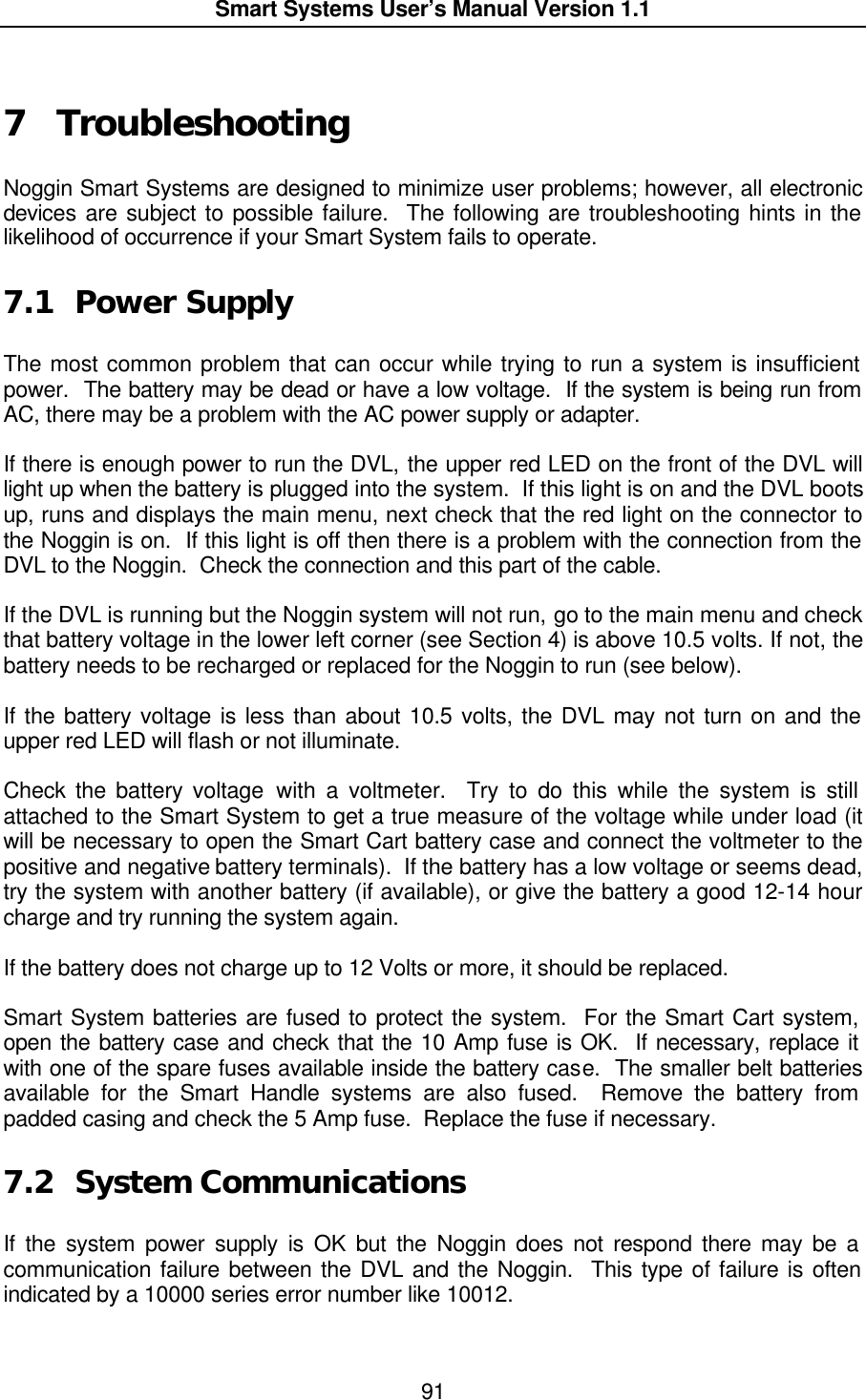  Smart Systems User’s Manual Version 1.1  91   7  Troubleshooting  Noggin Smart Systems are designed to minimize user problems; however, all electronic devices are subject to possible failure.  The following are troubleshooting hints in the likelihood of occurrence if your Smart System fails to operate.  7.1 Power Supply  The most common problem that can occur while trying to run a system is insufficient power.  The battery may be dead or have a low voltage.  If the system is being run from AC, there may be a problem with the AC power supply or adapter.   If there is enough power to run the DVL, the upper red LED on the front of the DVL will light up when the battery is plugged into the system.  If this light is on and the DVL boots up, runs and displays the main menu, next check that the red light on the connector to the Noggin is on.  If this light is off then there is a problem with the connection from the DVL to the Noggin.  Check the connection and this part of the cable.  If the DVL is running but the Noggin system will not run, go to the main menu and check that battery voltage in the lower left corner (see Section 4) is above 10.5 volts. If not, the battery needs to be recharged or replaced for the Noggin to run (see below).  If the battery voltage is less than about 10.5 volts, the DVL may not turn on and the upper red LED will flash or not illuminate.  Check the battery voltage with a voltmeter.  Try to do this while the system is still attached to the Smart System to get a true measure of the voltage while under load (it will be necessary to open the Smart Cart battery case and connect the voltmeter to the positive and negative battery terminals).  If the battery has a low voltage or seems dead, try the system with another battery (if available), or give the battery a good 12-14 hour charge and try running the system again.    If the battery does not charge up to 12 Volts or more, it should be replaced.  Smart System batteries are fused to protect the system.  For the Smart Cart system, open the battery case and check that the 10 Amp fuse is OK.  If necessary, replace it with one of the spare fuses available inside the battery case.  The smaller belt batteries available for the Smart Handle systems are also fused.  Remove the battery from padded casing and check the 5 Amp fuse.  Replace the fuse if necessary.    7.2 System Communications  If the system power supply is OK but the Noggin does not respond there may be a communication failure between the DVL and the Noggin.  This type of failure is often indicated by a 10000 series error number like 10012.     