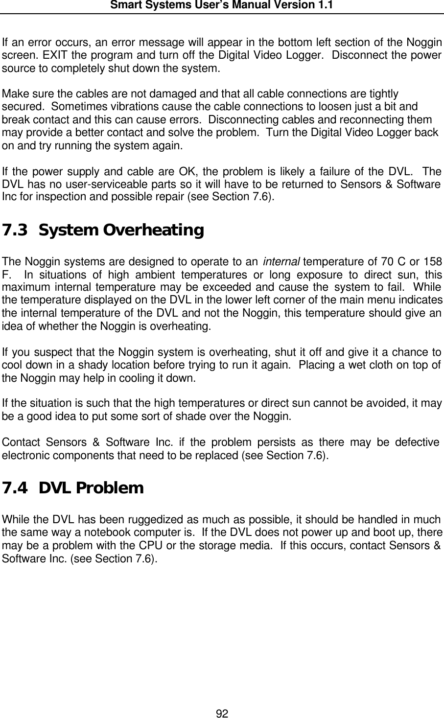  Smart Systems User’s Manual Version 1.1  92  If an error occurs, an error message will appear in the bottom left section of the Noggin screen. EXIT the program and turn off the Digital Video Logger.  Disconnect the power source to completely shut down the system.  Make sure the cables are not damaged and that all cable connections are tightly secured.  Sometimes vibrations cause the cable connections to loosen just a bit and break contact and this can cause errors.  Disconnecting cables and reconnecting them may provide a better contact and solve the problem.  Turn the Digital Video Logger back on and try running the system again.  If the power supply and cable are OK, the problem is likely a failure of the DVL.  The DVL has no user-serviceable parts so it will have to be returned to Sensors &amp; Software Inc for inspection and possible repair (see Section 7.6).  7.3 System Overheating  The Noggin systems are designed to operate to an internal temperature of 70 C or 158 F.  In situations of high ambient temperatures or long exposure to direct sun, this maximum internal temperature may be exceeded and cause the system to fail.  While the temperature displayed on the DVL in the lower left corner of the main menu indicates the internal temperature of the DVL and not the Noggin, this temperature should give an idea of whether the Noggin is overheating.  If you suspect that the Noggin system is overheating, shut it off and give it a chance to cool down in a shady location before trying to run it again.  Placing a wet cloth on top of the Noggin may help in cooling it down.  If the situation is such that the high temperatures or direct sun cannot be avoided, it may be a good idea to put some sort of shade over the Noggin.  Contact Sensors &amp; Software Inc. if the problem persists as there may be defective electronic components that need to be replaced (see Section 7.6).  7.4 DVL Problem  While the DVL has been ruggedized as much as possible, it should be handled in much the same way a notebook computer is.  If the DVL does not power up and boot up, there may be a problem with the CPU or the storage media.  If this occurs, contact Sensors &amp; Software Inc. (see Section 7.6). 