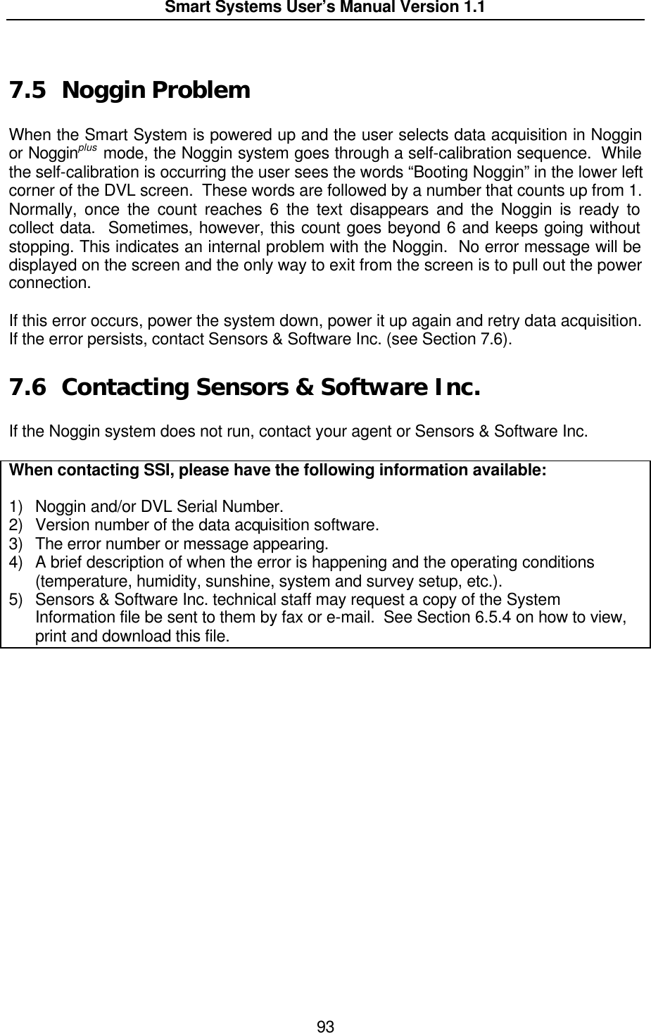  Smart Systems User’s Manual Version 1.1  93   7.5 Noggin Problem  When the Smart System is powered up and the user selects data acquisition in Noggin or Nogginplus mode, the Noggin system goes through a self-calibration sequence.  While the self-calibration is occurring the user sees the words “Booting Noggin” in the lower left corner of the DVL screen.  These words are followed by a number that counts up from 1.  Normally, once the count reaches 6 the text disappears and the Noggin is ready to collect data.  Sometimes, however, this count goes beyond 6 and keeps going without stopping. This indicates an internal problem with the Noggin.  No error message will be displayed on the screen and the only way to exit from the screen is to pull out the power connection.  If this error occurs, power the system down, power it up again and retry data acquisition.  If the error persists, contact Sensors &amp; Software Inc. (see Section 7.6).  7.6 Contacting Sensors &amp; Software Inc.  If the Noggin system does not run, contact your agent or Sensors &amp; Software Inc.   When contacting SSI, please have the following information available:  1) Noggin and/or DVL Serial Number. 2) Version number of the data acquisition software. 3) The error number or message appearing. 4) A brief description of when the error is happening and the operating conditions (temperature, humidity, sunshine, system and survey setup, etc.). 5) Sensors &amp; Software Inc. technical staff may request a copy of the System Information file be sent to them by fax or e-mail.  See Section 6.5.4 on how to view, print and download this file.  