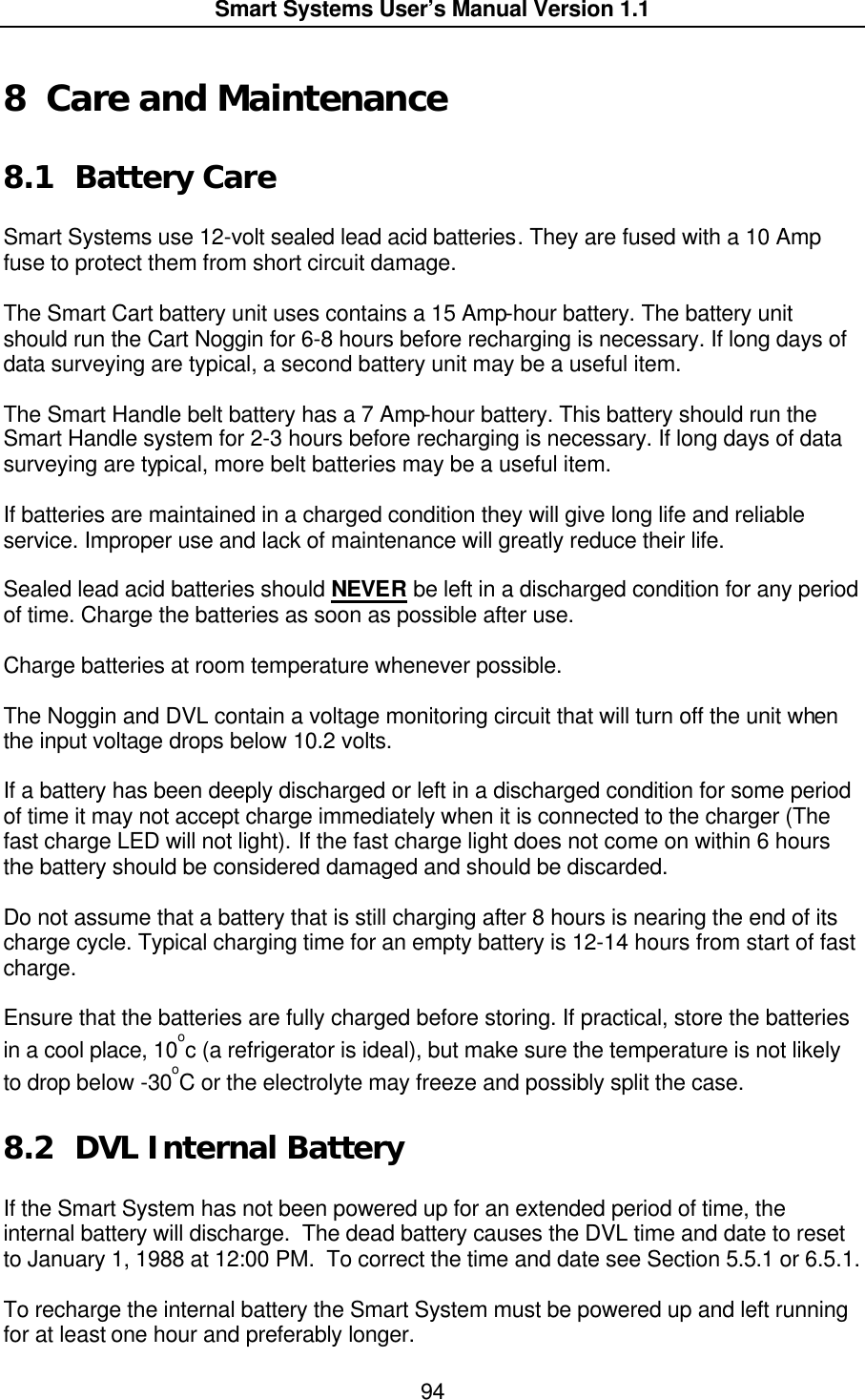  Smart Systems User’s Manual Version 1.1  94  8 Care and Maintenance  8.1 Battery Care  Smart Systems use 12-volt sealed lead acid batteries. They are fused with a 10 Amp fuse to protect them from short circuit damage.   The Smart Cart battery unit uses contains a 15 Amp-hour battery. The battery unit should run the Cart Noggin for 6-8 hours before recharging is necessary. If long days of data surveying are typical, a second battery unit may be a useful item.  The Smart Handle belt battery has a 7 Amp-hour battery. This battery should run the Smart Handle system for 2-3 hours before recharging is necessary. If long days of data surveying are typical, more belt batteries may be a useful item.  If batteries are maintained in a charged condition they will give long life and reliable service. Improper use and lack of maintenance will greatly reduce their life.  Sealed lead acid batteries should NEVER be left in a discharged condition for any period of time. Charge the batteries as soon as possible after use.  Charge batteries at room temperature whenever possible.  The Noggin and DVL contain a voltage monitoring circuit that will turn off the unit when the input voltage drops below 10.2 volts.   If a battery has been deeply discharged or left in a discharged condition for some period of time it may not accept charge immediately when it is connected to the charger (The fast charge LED will not light). If the fast charge light does not come on within 6 hours the battery should be considered damaged and should be discarded.  Do not assume that a battery that is still charging after 8 hours is nearing the end of its charge cycle. Typical charging time for an empty battery is 12-14 hours from start of fast charge.    Ensure that the batteries are fully charged before storing. If practical, store the batteries in a cool place, 10oc (a refrigerator is ideal), but make sure the temperature is not likely to drop below -30oC or the electrolyte may freeze and possibly split the case.   8.2 DVL Internal Battery  If the Smart System has not been powered up for an extended period of time, the internal battery will discharge.  The dead battery causes the DVL time and date to reset to January 1, 1988 at 12:00 PM.  To correct the time and date see Section 5.5.1 or 6.5.1.  To recharge the internal battery the Smart System must be powered up and left running for at least one hour and preferably longer. 