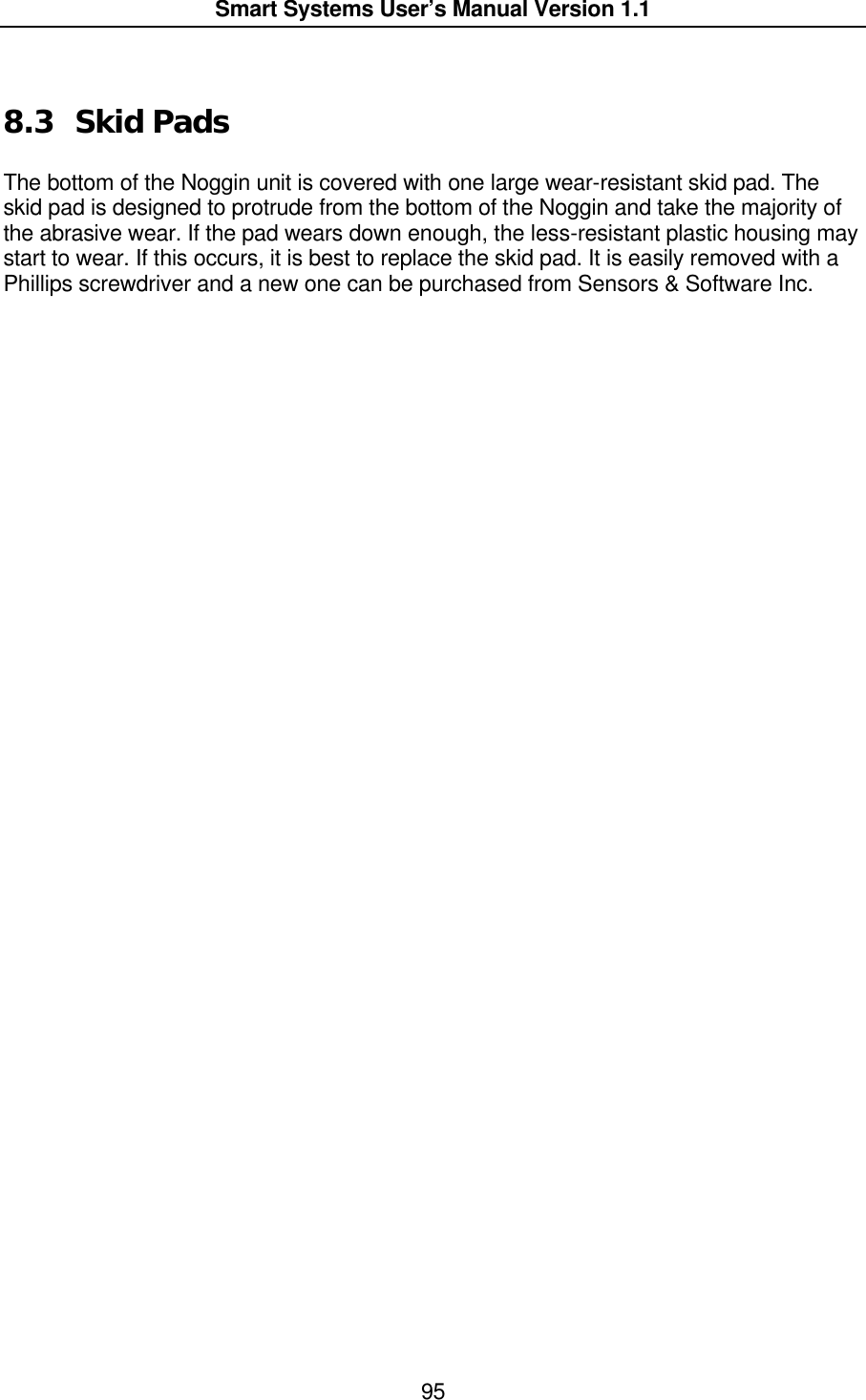  Smart Systems User’s Manual Version 1.1  95   8.3 Skid Pads  The bottom of the Noggin unit is covered with one large wear-resistant skid pad. The skid pad is designed to protrude from the bottom of the Noggin and take the majority of the abrasive wear. If the pad wears down enough, the less-resistant plastic housing may start to wear. If this occurs, it is best to replace the skid pad. It is easily removed with a Phillips screwdriver and a new one can be purchased from Sensors &amp; Software Inc. 