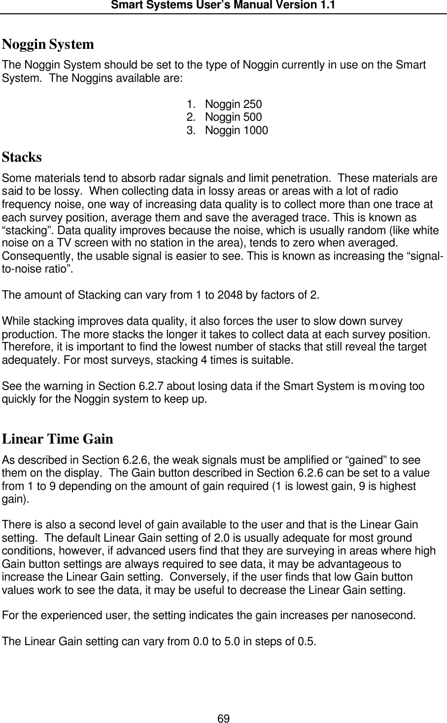  Smart Systems User’s Manual Version 1.1  69  Noggin System The Noggin System should be set to the type of Noggin currently in use on the Smart System.  The Noggins available are:  1. Noggin 250 2. Noggin 500 3. Noggin 1000 Stacks Some materials tend to absorb radar signals and limit penetration.  These materials are said to be lossy.  When collecting data in lossy areas or areas with a lot of radio frequency noise, one way of increasing data quality is to collect more than one trace at each survey position, average them and save the averaged trace. This is known as “stacking”. Data quality improves because the noise, which is usually random (like white noise on a TV screen with no station in the area), tends to zero when averaged. Consequently, the usable signal is easier to see. This is known as increasing the “signal-to-noise ratio”.   The amount of Stacking can vary from 1 to 2048 by factors of 2.  While stacking improves data quality, it also forces the user to slow down survey production. The more stacks the longer it takes to collect data at each survey position. Therefore, it is important to find the lowest number of stacks that still reveal the target adequately. For most surveys, stacking 4 times is suitable.   See the warning in Section 6.2.7 about losing data if the Smart System is moving too quickly for the Noggin system to keep up.   Linear Time Gain As described in Section 6.2.6, the weak signals must be amplified or “gained” to see them on the display.  The Gain button described in Section 6.2.6 can be set to a value from 1 to 9 depending on the amount of gain required (1 is lowest gain, 9 is highest gain).    There is also a second level of gain available to the user and that is the Linear Gain setting.  The default Linear Gain setting of 2.0 is usually adequate for most ground conditions, however, if advanced users find that they are surveying in areas where high Gain button settings are always required to see data, it may be advantageous to increase the Linear Gain setting.  Conversely, if the user finds that low Gain button values work to see the data, it may be useful to decrease the Linear Gain setting.   For the experienced user, the setting indicates the gain increases per nanosecond.  The Linear Gain setting can vary from 0.0 to 5.0 in steps of 0.5.   