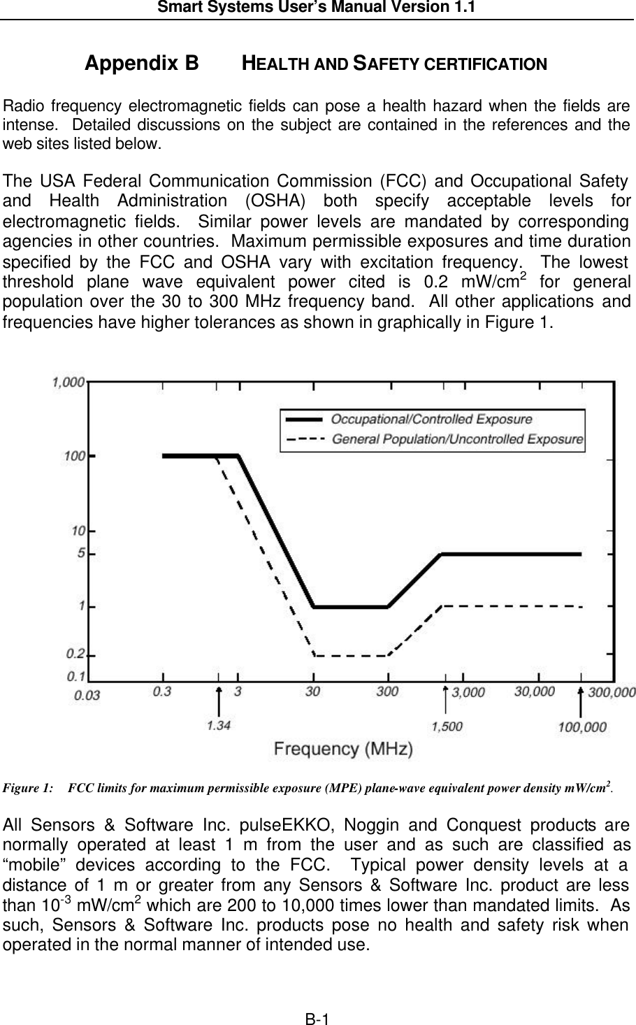  Smart Systems User’s Manual Version 1.1  B-1  Appendix B  HEALTH AND SAFETY CERTIFICATION  Radio frequency electromagnetic fields can pose a health hazard when the fields are intense.  Detailed discussions on the subject are contained in the references and the web sites listed below. The USA Federal Communication Commission (FCC) and Occupational Safety and Health Administration (OSHA) both specify acceptable levels for electromagnetic fields.  Similar power levels are mandated by corresponding agencies in other countries.  Maximum permissible exposures and time duration specified by the FCC and OSHA vary with excitation frequency.  The lowest threshold plane wave equivalent power cited is 0.2 mW/cm2 for general population over the 30 to 300 MHz frequency band.  All other applications and frequencies have higher tolerances as shown in graphically in Figure 1.          Figure 1: FCC limits for maximum permissible exposure (MPE) plane-wave equivalent power density mW/cm2. All Sensors &amp; Software Inc. pulseEKKO, Noggin and Conquest products are normally operated at least 1 m from the user and as such are classified as “mobile” devices according to the FCC.  Typical power density levels at a distance of 1 m or greater from any Sensors &amp; Software Inc. product are less than 10-3 mW/cm2 which are 200 to 10,000 times lower than mandated limits.  As such, Sensors &amp; Software Inc. products pose no health and safety risk when operated in the normal manner of intended use.                                                    