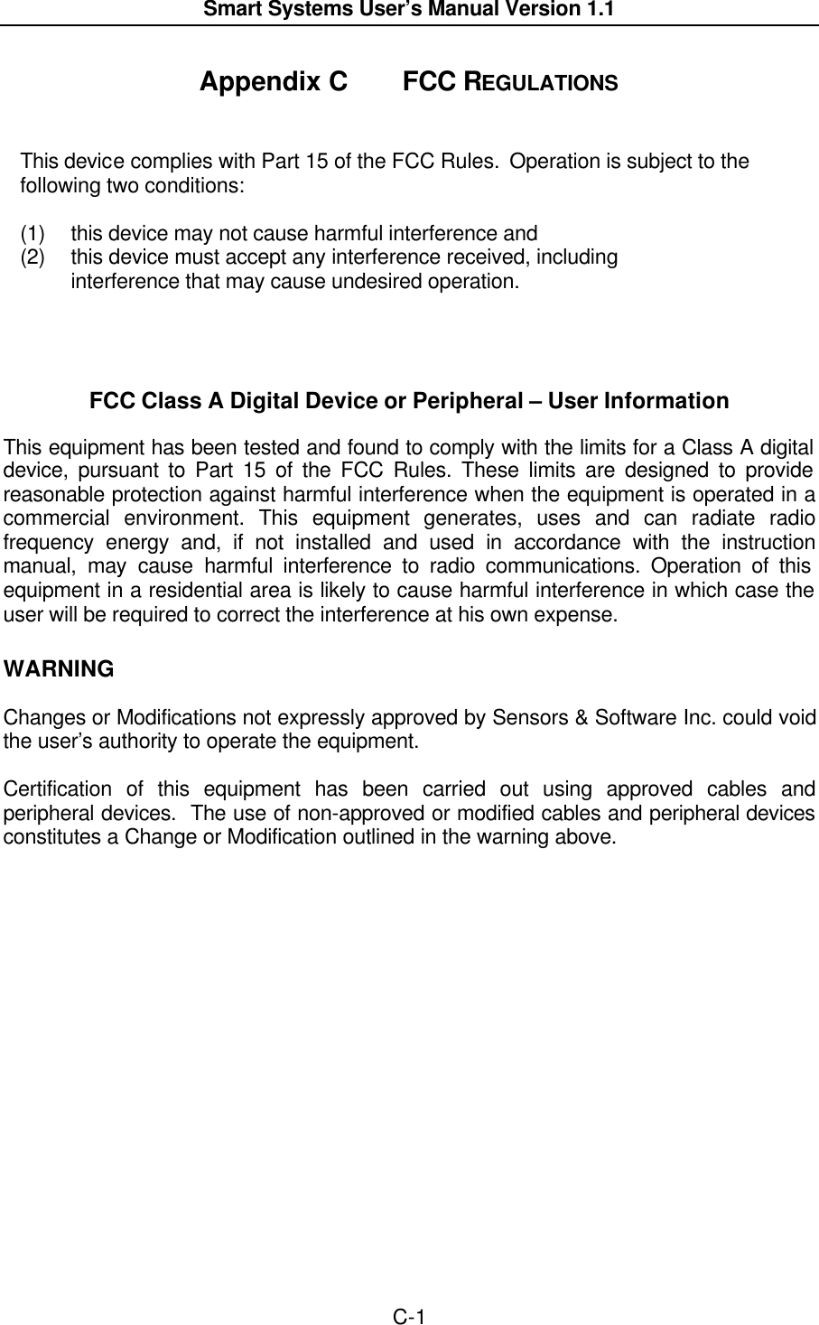  Smart Systems User’s Manual Version 1.1  C-1  Appendix C  FCC REGULATIONS   This device complies with Part 15 of the FCC Rules.  Operation is subject to the following two conditions:  (1) this device may not cause harmful interference and (2) this device must accept any interference received, including interference that may cause undesired operation.     FCC Class A Digital Device or Peripheral – User Information  This equipment has been tested and found to comply with the limits for a Class A digital  device, pursuant to Part 15 of the FCC Rules. These limits are designed to provide reasonable protection against harmful interference when the equipment is operated in a commercial environment. This equipment generates, uses and can radiate radio frequency energy and, if not installed and used in accordance with the instruction manual, may cause harmful interference to radio communications. Operation of this equipment in a residential area is likely to cause harmful interference in which case the user will be required to correct the interference at his own expense.  WARNING  Changes or Modifications not expressly approved by Sensors &amp; Software Inc. could void the user’s authority to operate the equipment.  Certification of this equipment has been carried out using approved cables and peripheral devices.  The use of non-approved or modified cables and peripheral devices constitutes a Change or Modification outlined in the warning above.  