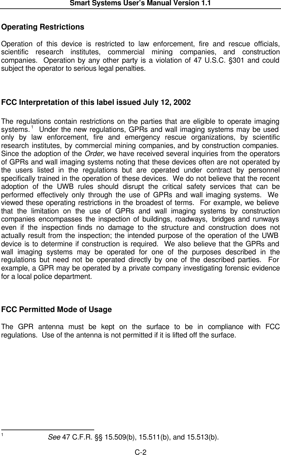  Smart Systems User’s Manual Version 1.1  C-2  Operating Restrictions  Operation of this device is restricted to law enforcement, fire and rescue officials, scientific research institutes, commercial mining companies, and construction companies.  Operation by any other party is a violation of 47 U.S.C. §301 and could subject the operator to serious legal penalties.     FCC Interpretation of this label issued July 12, 2002  The regulations contain restrictions on the parties that are eligible to operate imaging systems. 1  Under the new regulations, GPRs and wall imaging systems may be used only by law enforcement, fire and emergency rescue organizations, by scientific research institutes, by commercial mining companies, and by construction companies.  Since the adoption of the Order, we have received several inquiries from the operators of GPRs and wall imaging systems noting that these devices often are not operated by the users listed in the regulations but are operated under contract by personnel specifically trained in the operation of these devices.  We do not believe that the recent adoption of the UWB rules should disrupt the critical safety services that can be performed effectively only through the use of GPRs and wall imaging systems.  We viewed these operating restrictions in the broadest of terms.  For example, we believe that the limitation on the use of GPRs and wall imaging systems by construction companies encompasses the inspection of buildings, roadways,  bridges and runways even if the inspection finds no damage to the structure and construction does not actually result from the inspection; the intended purpose of the operation of the UWB device is to determine if construction is required.  We also believe that the GPRs and wall imaging systems may be operated for one of the purposes described in the regulations but need not be operated directly by one of the described parties.  For example, a GPR may be operated by a private company investigating forensic evidence for a local police department.        FCC Permitted Mode of Usage  The GPR antenna must be kept on the surface to be in compliance with FCC regulations.  Use of the antenna is not permitted if it is lifted off the surface.                                                           1     See 47 C.F.R. §§ 15.509(b), 15.511(b), and 15.513(b). 