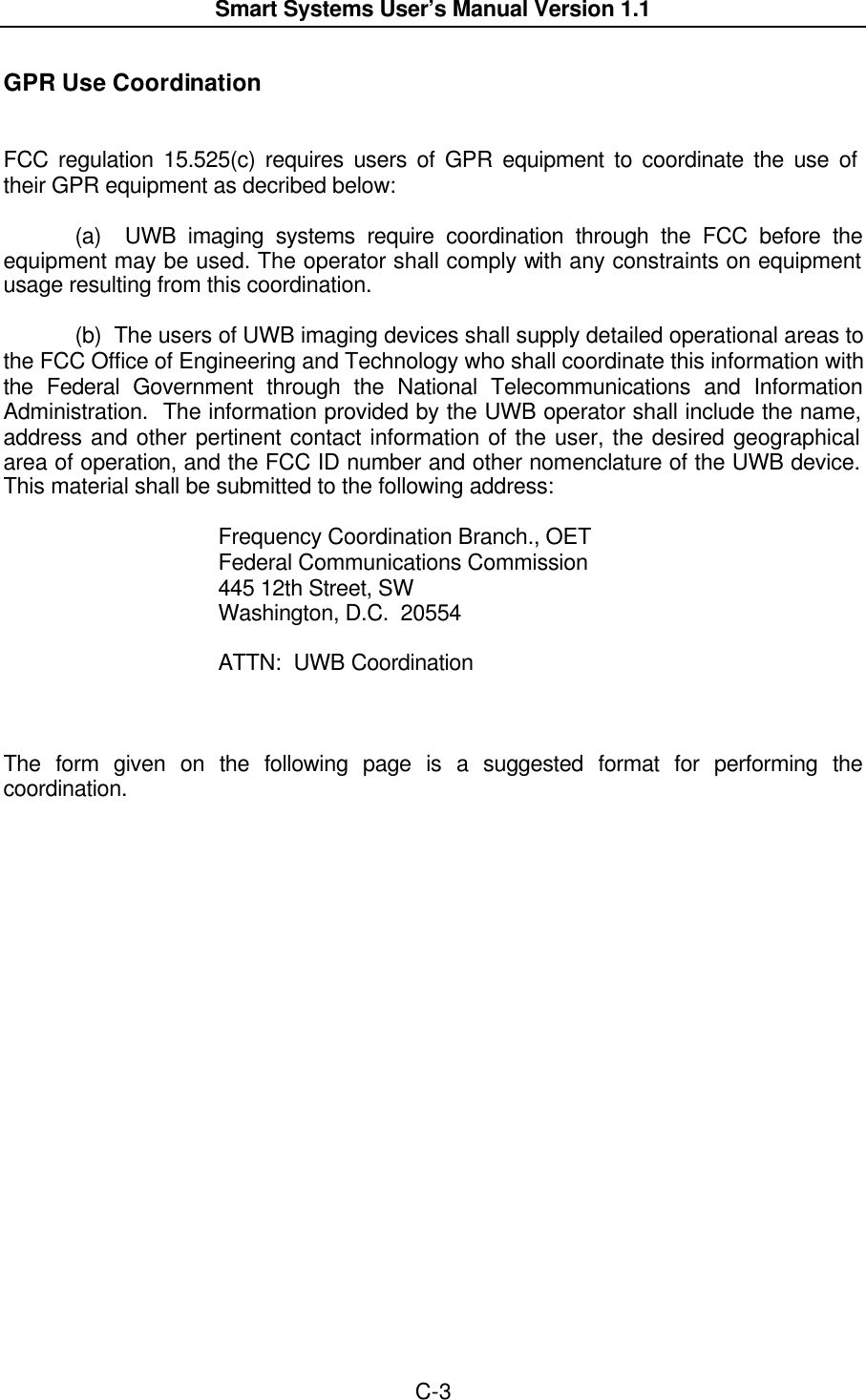  Smart Systems User’s Manual Version 1.1  C-3  GPR Use Coordination   FCC regulation 15.525(c) requires users of GPR equipment to coordinate the use of their GPR equipment as decribed below:    (a)  UWB imaging systems require coordination through the FCC before the equipment may be used. The operator shall comply with any constraints on equipment usage resulting from this coordination.    (b)  The users of UWB imaging devices shall supply detailed operational areas to the FCC Office of Engineering and Technology who shall coordinate this information with the Federal Government through the National Telecommunications and Information Administration.  The information provided by the UWB operator shall include the name, address and other pertinent contact information of the user, the desired geographical area of operation, and the FCC ID number and other nomenclature of the UWB device.  This material shall be submitted to the following address:      Frequency Coordination Branch., OET    Federal Communications Commission    445 12th Street, SW    Washington, D.C.  20554     ATTN:  UWB Coordination    The form given on the following page is a suggested format for performing the coordination. 