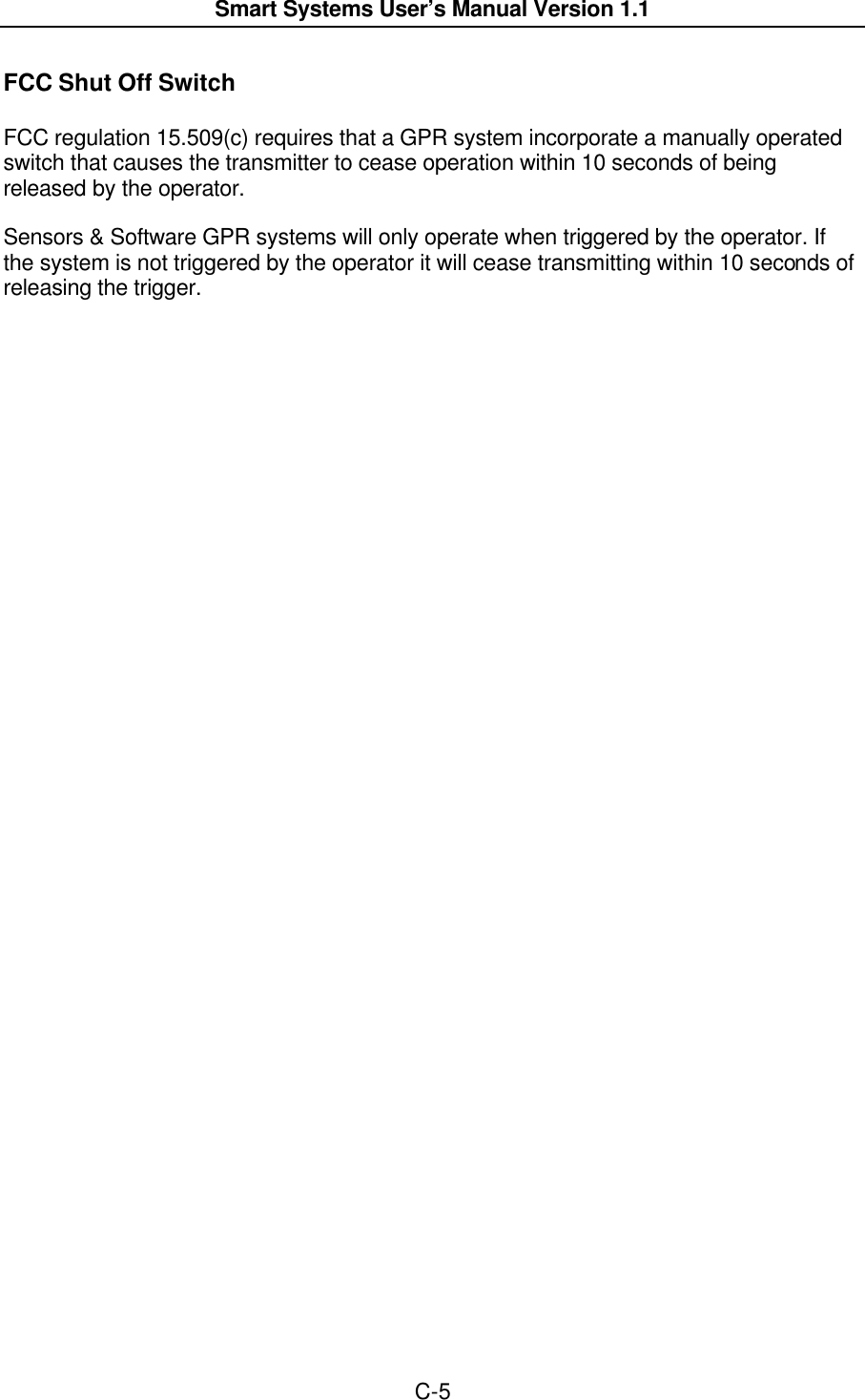  Smart Systems User’s Manual Version 1.1  C-5  FCC Shut Off Switch  FCC regulation 15.509(c) requires that a GPR system incorporate a manually operated switch that causes the transmitter to cease operation within 10 seconds of being released by the operator.  Sensors &amp; Software GPR systems will only operate when triggered by the operator. If the system is not triggered by the operator it will cease transmitting within 10 seconds of releasing the trigger.  