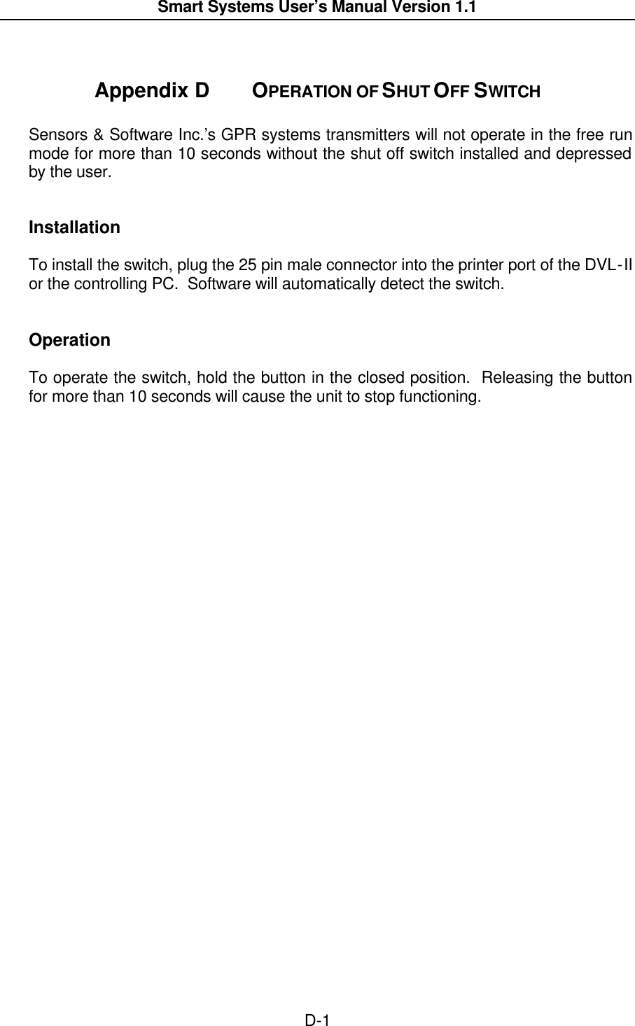  Smart Systems User’s Manual Version 1.1  D-1   Appendix D  OPERATION OF SHUT OFF SWITCH  Sensors &amp; Software Inc.’s GPR systems transmitters will not operate in the free run mode for more than 10 seconds without the shut off switch installed and depressed by the user.   Installation  To install the switch, plug the 25 pin male connector into the printer port of the DVL-II or the controlling PC.  Software will automatically detect the switch.   Operation  To operate the switch, hold the button in the closed position.  Releasing the button for more than 10 seconds will cause the unit to stop functioning.   