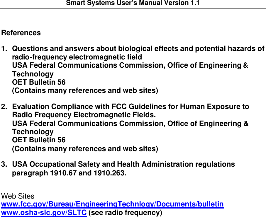  Smart Systems User’s Manual Version 1.1     References 1. Questions and answers about biological effects and potential hazards of radio-frequency electromagnetic field USA Federal Communications Commission, Office of Engineering &amp; Technology OET Bulletin 56 (Contains many references and web sites) 2. Evaluation Compliance with FCC Guidelines for Human Exposure to Radio Frequency Electromagnetic Fields. USA Federal Communications Commission, Office of Engineering &amp; Technology OET Bulletin 56 (Contains many references and web sites) 3. USA Occupational Safety and Health Administration regulations paragraph 1910.67 and 1910.263. Web Sites www.fcc.gov/Bureau/EngineeringTechnlogy/Documents/bulletin www.osha-slc.gov/SLTC (see radio frequency)     