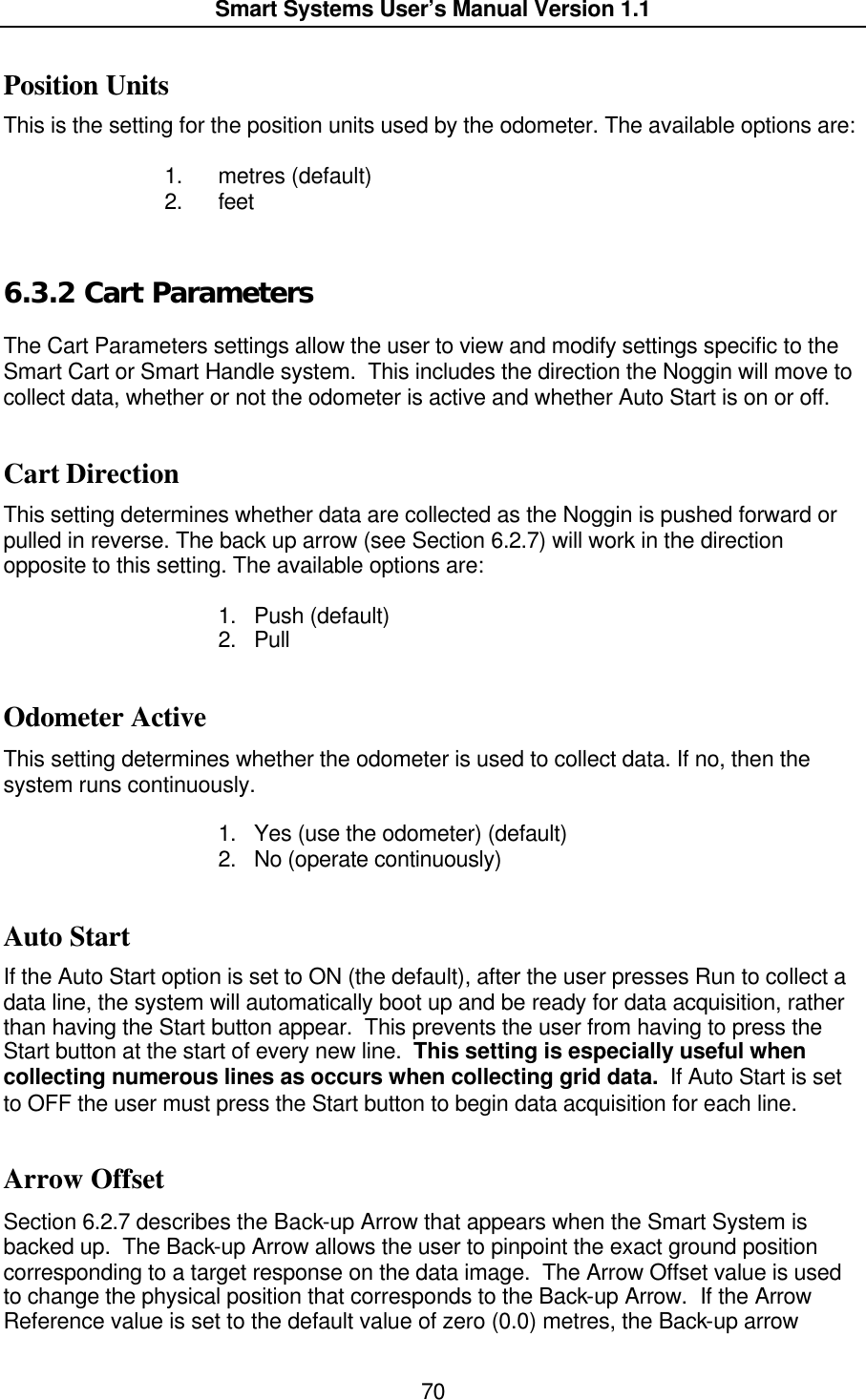  Smart Systems User’s Manual Version 1.1  70  Position Units This is the setting for the position units used by the odometer. The available options are:   1. metres (default) 2. feet 6.3.2  Cart Parameters  The Cart Parameters settings allow the user to view and modify settings specific to the Smart Cart or Smart Handle system.  This includes the direction the Noggin will move to collect data, whether or not the odometer is active and whether Auto Start is on or off.  Cart Direction This setting determines whether data are collected as the Noggin is pushed forward or pulled in reverse. The back up arrow (see Section 6.2.7) will work in the direction opposite to this setting. The available options are:  1. Push (default) 2. Pull  Odometer Active This setting determines whether the odometer is used to collect data. If no, then the system runs continuously.   1. Yes (use the odometer) (default) 2. No (operate continuously)  Auto Start If the Auto Start option is set to ON (the default), after the user presses Run to collect a data line, the system will automatically boot up and be ready for data acquisition, rather than having the Start button appear.  This prevents the user from having to press the Start button at the start of every new line.  This setting is especially useful when collecting numerous lines as occurs when collecting grid data.  If Auto Start is set to OFF the user must press the Start button to begin data acquisition for each line.  Arrow Offset Section 6.2.7 describes the Back-up Arrow that appears when the Smart System is backed up.  The Back-up Arrow allows the user to pinpoint the exact ground position corresponding to a target response on the data image.  The Arrow Offset value is used to change the physical position that corresponds to the Back-up Arrow.  If the Arrow Reference value is set to the default value of zero (0.0) metres, the Back-up arrow 