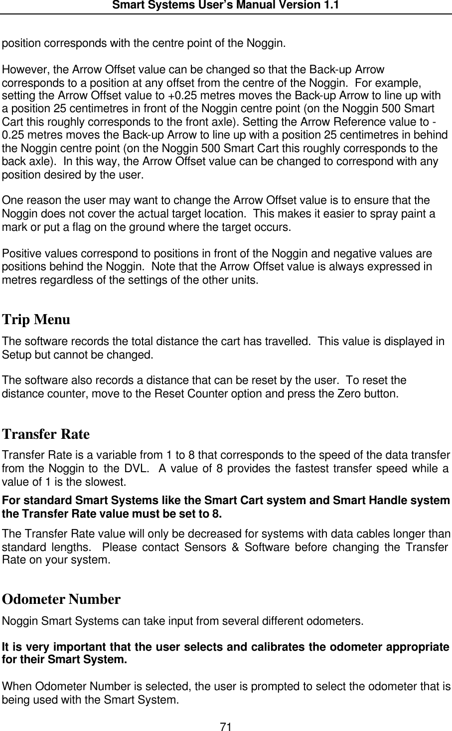  Smart Systems User’s Manual Version 1.1  71  position corresponds with the centre point of the Noggin.    However, the Arrow Offset value can be changed so that the Back-up Arrow corresponds to a position at any offset from the centre of the Noggin.  For example, setting the Arrow Offset value to +0.25 metres moves the Back-up Arrow to line up with a position 25 centimetres in front of the Noggin centre point (on the Noggin 500 Smart Cart this roughly corresponds to the front axle). Setting the Arrow Reference value to -0.25 metres moves the Back-up Arrow to line up with a position 25 centimetres in behind the Noggin centre point (on the Noggin 500 Smart Cart this roughly corresponds to the back axle).  In this way, the Arrow Offset value can be changed to correspond with any position desired by the user.    One reason the user may want to change the Arrow Offset value is to ensure that the Noggin does not cover the actual target location.  This makes it easier to spray paint a mark or put a flag on the ground where the target occurs.  Positive values correspond to positions in front of the Noggin and negative values are positions behind the Noggin.  Note that the Arrow Offset value is always expressed in metres regardless of the settings of the other units.   Trip Menu The software records the total distance the cart has travelled.  This value is displayed in Setup but cannot be changed.    The software also records a distance that can be reset by the user.  To reset the distance counter, move to the Reset Counter option and press the Zero button.  Transfer Rate Transfer Rate is a variable from 1 to 8 that corresponds to the speed of the data transfer from the Noggin to the DVL.  A value of 8 provides the fastest transfer speed while a value of 1 is the slowest. For standard Smart Systems like the Smart Cart system and Smart Handle system the Transfer Rate value must be set to 8. The Transfer Rate value will only be decreased for systems with data cables longer than standard lengths.  Please contact Sensors &amp; Software before changing the Transfer Rate on your system. Odometer Number Noggin Smart Systems can take input from several different odometers.    It is very important that the user selects and calibrates the odometer appropriate for their Smart System.    When Odometer Number is selected, the user is prompted to select the odometer that is being used with the Smart System.   