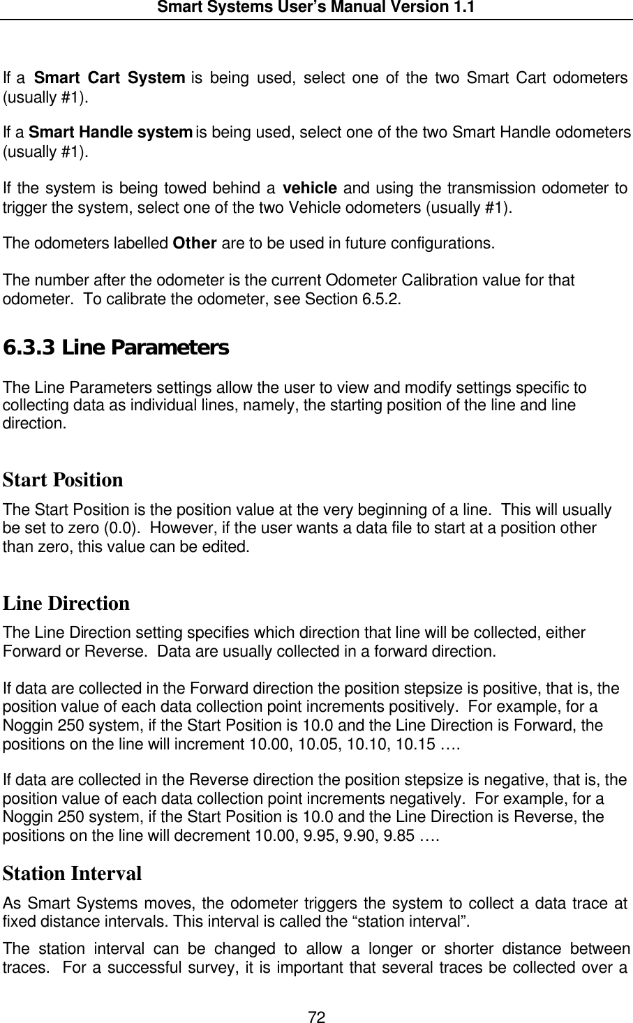  Smart Systems User’s Manual Version 1.1  72   If a  Smart Cart System is being used, select one of the two Smart Cart odometers (usually #1).    If a Smart Handle system is being used, select one of the two Smart Handle odometers (usually #1).    If the system is being towed behind a vehicle and using the transmission odometer to trigger the system, select one of the two Vehicle odometers (usually #1).    The odometers labelled Other are to be used in future configurations.  The number after the odometer is the current Odometer Calibration value for that odometer.  To calibrate the odometer, see Section 6.5.2. 6.3.3  Line Parameters  The Line Parameters settings allow the user to view and modify settings specific to collecting data as individual lines, namely, the starting position of the line and line direction.  Start Position The Start Position is the position value at the very beginning of a line.  This will usually be set to zero (0.0).  However, if the user wants a data file to start at a position other than zero, this value can be edited.  Line Direction The Line Direction setting specifies which direction that line will be collected, either Forward or Reverse.  Data are usually collected in a forward direction.  If data are collected in the Forward direction the position stepsize is positive, that is, the position value of each data collection point increments positively.  For example, for a Noggin 250 system, if the Start Position is 10.0 and the Line Direction is Forward, the positions on the line will increment 10.00, 10.05, 10.10, 10.15 ….  If data are collected in the Reverse direction the position stepsize is negative, that is, the position value of each data collection point increments negatively.  For example, for a Noggin 250 system, if the Start Position is 10.0 and the Line Direction is Reverse, the positions on the line will decrement 10.00, 9.95, 9.90, 9.85 …. Station Interval As Smart Systems moves, the odometer triggers the system to collect a data trace at fixed distance intervals. This interval is called the “station interval”. The station interval can be changed to allow a longer or shorter distance between traces.  For a successful survey, it is important that several traces be collected over a 